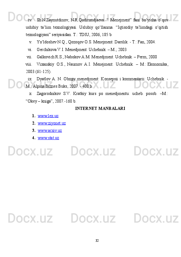 iv. Sh.N.Zaynutdinov,   N.R.Qodirxodjaeva.   “   Menejment”   fani   bo‘yicha   o‘quv
uslubiy   ta’lim   texnologiyasi.   Uslubiy   qo‘llanma.   “Iqtisodiy   ta’limdagi   o‘qitish
texnologiyasi” seriyasidan. T.: TDIU, 2006, 185 b
v. Yo‘ldoshev N.Q., Qozoqov O.S. Menejment. Darslik. - T.: Fan, 2004.
vi. Gerchikova V.I. Menedjment. Uchebnik. – M.; 2003
vii. Galkovich R.S., Nabokov A.M. Menedjment. Uchebnik. – Perm, 2000
viii. Vixanskiy   O.S.,   Naumov   A.I.   Menejment.   Uchebnik.   –   M.:   Ekonomika ,
2003 (61-125).
ix. Dyatlov   A.   N.   Ob щ iy   menedjment:   Konsepsii   i   kommentarii:   Uchebnik.   -
M.:   Alpina Biznes Buks , 2007. - 400 b.
x. Zagorodnikov   S.V.   Kratkiy   kurs   po   menedjmentu:   ucheb.   posob.   –M.:
“Okey – kniga”, 2007.-160 b.
INTERNET MANBALARI
1. www.lex.uz   
2. www.ziyonet.uz   
3. www.arxiv.uz   
4. www.stat.uz     
32 