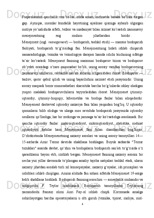 Fuqarolarimiz qanchalik rozi bo lsa, ishda unum, mehnatda baraka bo lishi turganʼ ʼ
gap.   А yniqsa,   insonlar   kundalik   hayotining   ajralmas   qismiga   aylanib   ulgurgan
moliya yo nalishida sifatli, tezkor va madaniyat bilan xizmat ko rsatish zamonaviy	
ʼ ʼ
menejmentning   eng   muhim   jihatlaridan   biridir..  
Menejment (ingl.  management ) — boshqarish, tashkil etish) — maxsus boshqarish
faoliyati;   boshqarish   to g risidagi   fan.   Menejmentning   holati   ishlab   chiqarish	
ʻ ʻ
samaradorligiga,   texnika   va   texnologiya   darajasi   hamda   ishchi   kuchining   sifatiga
ta sir   ko rsatadi.   Menejment   fanining   mazmuni   boshqaruv   tizimi   va   boshqaruv	
ʼ ʻ
ob yekti   orasidagi   o zaro   munosabat   bo lib,   uning   asosiy   vazifasi   boshqaruvning
ʼ ʻ ʻ
zamonaviy usullarini, rahbarlik san ati sirlarini o rganishdan iborat. Boshqaruv —	
ʼ ʻ
tanlov,   qaror   qabul   qilish   va   uning   bajarilishini   nazorat   etish   jarayonidir.   Uning
asosiy maqsadi bozor munosabatlari sharoitida barcha bo g inlarda ishlay oladigan	
ʻ ʻ
yuqori   malakali   boshqaruvchilarni   tayyorlashdan   iborat.   Menejmenet   ijtimoiy-
iqtisodiy,   ijtimoiy-huquqiy,   kibernetika   va   boshqa   fanlar   bilan   aloqadordir.
Menejement  dastavval  iqtisodiy  nazariya fani  bilan  yaqindan bog liq. U iqtisodiy	
ʻ
qonunlarni   bilib   olishga   va   ularga   mos   ravishda   boshqarish   jarayonida   iqtisodiy
usullarni qo llashga, har bir xodimga va jamoaga ta sir ko rsatishga asoslanadi. Bir	
ʻ ʼ ʻ
qancha   iqtisodiy   fanlar:   makroiqtisodiyot,   mikroiqtisodiyot,   statistika,   mehnat
iqtisodiyoti   kabilar   ham   Menejmenet   fani   bilan   chambarchas   bog liqsir.	
ʻ
O zbekistonda Menejmenetning nazariy asoslari  va uning asosiy tamoyillari 14—	
ʻ
15-asrlarda   Amir   Temur   davrida   shakllana   boshlagan.   Buyuk   sarkarda   "Temur
tuzuklari" asarida davlat, qo shin va boshqalarni boshqarish san ati to g risida o z	
ʻ ʼ ʻ ʻ ʻ
qarashlarini   bayon   etib,   izohlab   bergan.   Menejmenet   fanining   nazariy   asosini   bir
necha yuz yillar davomida to plangan amaliy tajriba natijalari tashkil etadi, ularni
ʻ
nazariy jihatdan asoslab turli xil konsepsiyalar, nazariy g oyalar, ish prinsiplari va	
ʻ
uslublari ishlab chiqilgan. Ammo alohida fan sohasi sifatida Menejmenet 19-asrga
kelib shakllana boshladi. Boshqarish fanining asoschisi — amerikalik muhandis va
tadqiqotchi   F.   Teylor   hisoblanadi.   Boshqarish   tamoyillarini   Teylorning
zamondoshi   fransuz   olimi   Anri   Fay-ol   ishlab   chiqdi.   Korxonada   amalga
oshirilayotgan   barcha   operatsiyalarni   u   olti   guruh   (texnika,   tijorat,   moliya,   mol-
4 