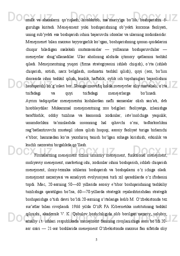 mulk   va   shaxslarni   qo riqlash,   hisobkitob,   ma muriy)ga   bo lib,   boshqarishni   6-ʻ ʼ ʻ
guruhga   kiritadi.   Menejement   yoki   boshqarishning   ob yekti   korxona   faoliyati,	
ʼ
uning sub yekti esa boshqarish ishini bajaruvchi idoralar va ularning xodimlaridir.	
ʼ
Menejmenet bilan maxsus tayyorgarlik ko rgan, boshqarishning qonun-qoidalarini	
ʻ
chuqur   biladigan   malakali   mutaxassislar   —   yollanma   boshqaruvchilar   —
menejerlar   shug ullanadilar.   Ular   aholining   alohida   ijtimoiy   qatlamini   tashkil	
ʻ
qiladi.   Menejmentning   yuqori   (firma   strategiyasini   ishlab   chiqish),   o rta   (ishlab	
ʻ
chiqarish,   sotish,   narx   belgilash,   mehnatni   tashkil   qilish),   quyi   (sex,   bo lim	
ʻ
doirasida   ishni   tashkil   qilish,   kunlik,   haftalik,   oylik   ish   topshiriqlari   bajarilishini
boshqarish) bo g inlari bor. Shunga muvofiq holda menejerlar oliy martabali, o rta	
ʻ ʻ ʻ
toifadagi   va   quyi   toifadagi   menejerlarga   bo linadi.  	
ʻ
Ayrim   tadqiqotlar   menejmentni   kishilardan   nafli   samaralar   olish   san ati,   deb	
ʼ
hisoblaydilar.   Mukammal   menejmentning   xos   belgilari:   faoliyatga,   izlanishga
tarafdorlik;   oddiy   tuzilma   va   kamsonli   xodimlar;   iste molchiga   yaqinlik;	
ʼ
unumdorlikni   ta minlashda   insonning   hal   qiluvchi   o rni;   tadbirkorlikni	
ʼ ʻ
rag batlantiruvchi   mustaqil   idora   qilish   huquqi;   asosiy   faoliyat   turiga   birlamchi	
ʻ
e tibor;   hammadan   ko ra   yaxshiroq   tanish   bo lgan   sohaga   kirishish;   erkinlik   va	
ʼ ʻ ʻ
kuchli nazoratni birgalikda qo llash.	
ʻ
Firmalarning   menejment   tizimi   umumiy   menejment,   funksional   menejment,
moliyaviy menejment, marketing ishi, xodimlar ishini boshqarish, ishlab chiqarish
menejment,   ilmiy-texnika   ishlarini   boshqarish   va   boshqalarni   o z   ichiga   oladi.	
ʻ
menejment nazariyasi  va amaliyoti evolyusiyasi  turli  xil qarashlarda o z ifodasini	
ʻ
topdi.   Mac,   20-asrning   50—60   yillarida   asosiy   e tibor   boshqarishning   tashkiliy	
ʼ
tuzilishiga   qaratilgan   bo lsa,   60—70-yillarda   strategik   rejalashtirishdan   strategik	
ʻ
boshqarishga o tish davri bo ldi.20-asrning o rtalariga kelib M. O zbekistonda tez	
ʻ ʻ ʻ ʻ
sur atlar   bilan   rivojlandi.   1966   yilda   O zR   FA   Kibernetika   institutining   tashkil	
ʼ ʻ
qilinishi,   akademik   V.   K.   Qobulov   boshchiligida   olib   borilgan   nazariy,   uslubiy,
amaliy   i.t.   ishlari   respublikada   menejment   fanining   rivojlanishiga   asos   bo ldi.20-	
ʻ
asr   oxiri   —   21-asr   boshlarida   menejment   O zbekistonda   maxsus   fan   sifatida  oliy	
ʻ
5 