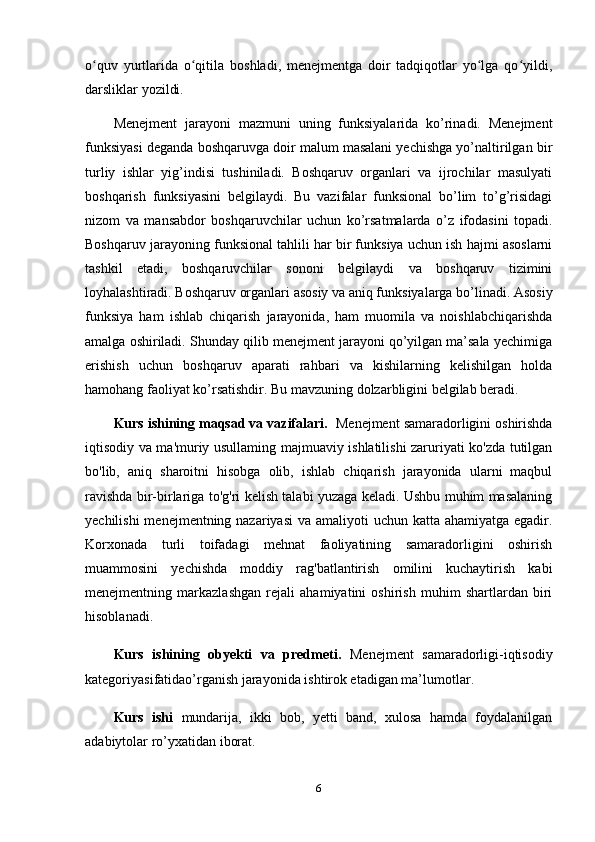 o quv   yurtlarida   o qitila   boshladi,   menejmentga   doir   tadqiqotlar   yo lga   qo yildi,ʻ ʻ ʻ ʻ
darsliklar yozildi.
Menejment   jarayoni   mazmuni   uning   funksiyalarida   ko’rinadi.   Menejment
funksiyasi deganda boshqaruvga doir malum masalani yechishga yo’naltirilgan bir
turliy   ishlar   yig’indisi   tushiniladi.   Boshqaruv   organlari   va   ijrochilar   masulyati
boshqarish   funksiyasini   belgilaydi.   Bu   vazifalar   funksional   bo’lim   to’g’risidagi
nizom   va   mansabdor   boshqaruvchilar   uchun   ko’rsatmalarda   o’z   ifodasini   topadi.
Boshqaruv jarayoning funksional tahlili har bir funksiya uchun ish hajmi asoslarni
tashkil   etadi,   boshqaruvchilar   sononi   belgilaydi   va   boshqaruv   tizimini
loyhalashtiradi. Boshqaruv organlari asosiy va aniq funksiyalarga bo’linadi. Asosiy
funksiya   ham   ishlab   chiqarish   jarayonida,   ham   muomila   va   noishlabchiqarishda
amalga oshiriladi. Shunday qilib menejment jarayoni qo’yilgan ma’sala yechimiga
erishish   uchun   boshqaruv   aparati   rahbari   va   kishilarning   kelishilgan   holda
hamohang faoliyat ko’rsatishdir.  B u  mavzuning dolzarbligini  belgilab beradi.
Kurs ishining maqsad va vazifalari.   Menejment samaradorligini oshirishda
iqtisodiy va ma'muriy usullaming majmuaviy ishlatilishi zaruriyati ko'zda tutilgan
bo'lib,   aniq   sharoitni   hisobga   olib,   ishlab   chiqarish   jarayonida   ularni   maqbul
ravishda bir-birlariga to'g'ri kelish talabi yuzaga keladi. Ushbu muhim masalaning
yechilishi  menejmentning nazariyasi  va amaliyoti  uchun katta ahamiyatga egadir.
Korxonada   turli   toifadagi   mehnat   faoliyatining   samaradorligini   oshirish
muammosini   yechishda   moddiy   rag'batlantirish   omilini   kuchaytirish   kabi
menejmentning   markazlashgan   rejali   ahamiyatini   oshirish   muhim   shartlardan   biri
hisoblanadi.
Kurs   ishining   obyekti   va   predmeti.   Menejment   samaradorligi-iqtisodiy
kategoriyasifatidao’rganish jarayonida ishtirok etadigan ma’lumotlar.
Kurs   ishi   mundarija,   ikki   bob,   yetti   band,   xulosa   hamda   foydalanilgan
adabiytolar ro’yxatidan iborat.
6 