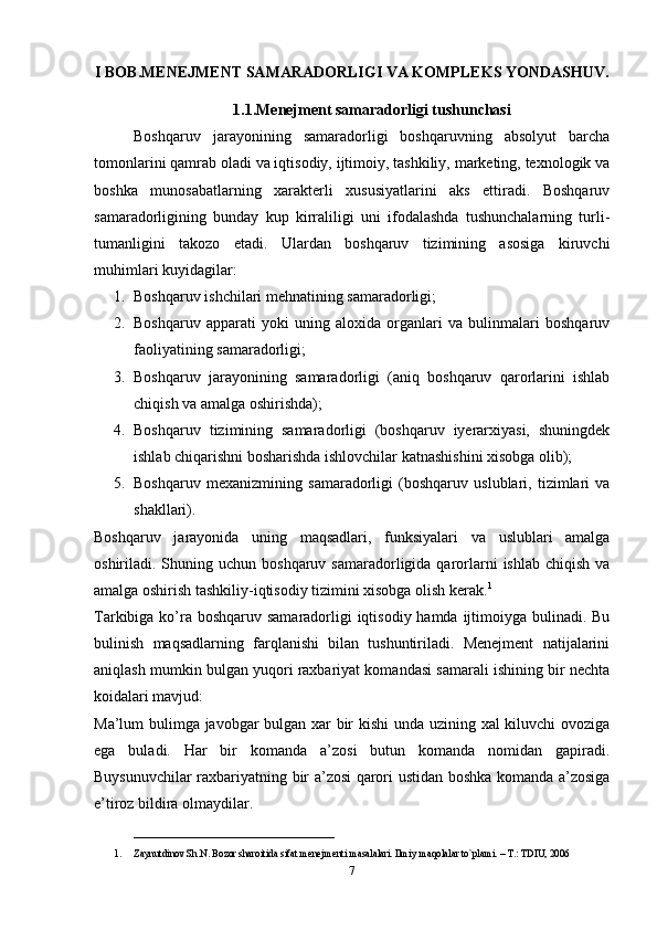 I BOB.MENEJMENT SAMARADORLIGI VA KOMPLEKS YONDASHUV.
1.1.Menejment samaradorligi tushunchasi
Boshqaruv   jarayonining   samaradorligi   boshqaruvning   absolyut   barcha
tomonlarini qamrab oladi va iqtisodiy, ijtimoiy, tashkiliy, marketing, texnologik va
boshka   munosabatlarning   xarakterli   xususiyatlarini   aks   ettiradi.   Boshqaruv
samaradorligining   bunday   kup   kirraliligi   uni   ifodalashda   tushunchalarning   turli-
tumanligini   takozo   etadi.   Ulardan   boshqaruv   tizimining   asosiga   kiruvchi
muhimlari kuyidagilar:
1. Boshqaruv ishchilari mehnatining samaradorligi;
2. Boshqaruv   apparati   yoki   uning   aloxida   organlari   va   bulinmalari   boshqaruv
faoliyatining samaradorligi;
3. Boshqaruv   jarayonining   samaradorligi   (aniq   boshqaruv   qarorlarini   ishlab
chiqish va amalga oshirishda);
4. Boshqaruv   tizimining   samaradorligi   (boshqaruv   iyerarxiyasi,   shuningdek
ishlab chiqarishni bosharishda ishlovchilar katnashishini xisobga olib);
5. Boshqaruv   mexanizmining   samaradorligi   (boshqaruv   uslublari,   tizimlari   va
shakllari).
Boshqaruv   jarayonida   uning   maqsadlari,   funksiyalari   va   uslublari   amalga
oshiriladi. Shuning uchun  boshqaruv  samaradorligida qarorlarni   ishlab  chiqish  va
amalga oshirish tashkiliy-iqtisodiy tizimini xisobga olish kerak. 1
Tarkibiga ko’ra boshqaruv samaradorligi iqtisodiy hamda ijtimoiyga bulinadi. Bu
bulinish   maqsadlarning   farqlanishi   bilan   tushuntiriladi.   Menejment   natijalarini
aniqlash mumkin bulgan yuqori raxbariyat komandasi samarali ishining bir nechta
koidalari mavjud:
Ma’lum bulimga javobgar bulgan xar bir kishi unda uzining xal kiluvchi ovoziga
ega   buladi.   Har   bir   komanda   a’zosi   butun   komanda   nomidan   gapiradi.
Buysunuvchilar raxbariyatning bir a’zosi qarori ustidan boshka komanda a’zosiga
e’tiroz bildira olmaydilar.
__________________________
1. Zaynutdinov Sh.N. Bozor sharoitida sifat m е n е jm е nti masalalari. Ilmiy maqolalar to`plami. – T.: TDIU, 2006
7 