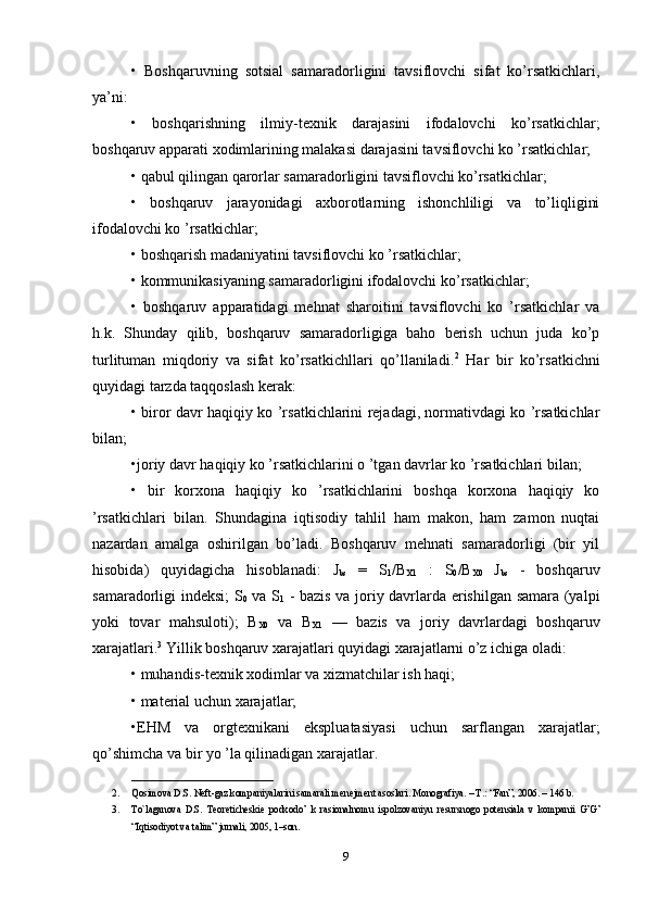 •   Boshqaruvning   sotsial   samaradorligini   tavsiflovchi   sifat   ko’rsatkichlari,
ya’ni: 
•   boshqarishning   ilmiy-texnik   darajasini   ifodalovchi   ko’rsatkichlar;
boshqaruv apparati xodimlarining malakasi darajasini tavsiflovchi ko ’rsatkichlar; 
• qabul qilingan qarorlar samaradorligini tavsiflovchi ko’rsatkichlar; 
•   boshqaruv   jarayonidagi   axborotlarning   ishonchliligi   va   to’liqligini
ifodalovchi ko ’rsatkichlar; 
• boshqarish madaniyatini tavsiflovchi ko ’rsatkichlar; 
• kommunikasiyaning samaradorligini ifodalovchi ko’rsatkichlar; 
•   boshqaruv   apparatidagi   mehnat   sharoitini   tavsiflovchi   ko   ’rsatkichlar   va
h.k.   Shunday   qilib,   boshqaruv   samaradorligiga   baho   berish   uchun   juda   ko’p
turlituman   miqdoriy   va   sifat   ko’rsatkichllari   qo’llaniladi. 2
  Har   bir   ko’rsatkichni
quyidagi tarzda taqqoslash kerak: 
• biror davr haqiqiy ko ’rsatkichlarini rejadagi, normativdagi ko ’rsatkichlar
bilan; 
•joriy davr haqiqiy ko ’rsatkichlarini o ’tgan davrlar ko ’rsatkichlari bilan; 
•   bir   korxona   haqiqiy   ko   ’rsatkichlarini   boshqa   korxona   haqiqiy   ko
’rsatkichlari   bilan.   Shundagina   iqtisodiy   tahlil   ham   makon,   ham   zamon   nuqtai
nazardan   amalga   oshirilgan   bo’ladi.   Boshqaruv   mehnati   samaradorligi   (bir   yil
hisobida)   quyidagicha   hisoblanadi:   J
bs   =   S
1 /B
X1   :   S
0 /B
X0   J
bs   -   boshqaruv
samaradorligi indeksi; S
0   va S
1   - bazis va joriy davrlarda erishilgan samara (yalpi
yoki   tovar   mahsuloti);   B
X0   va   B
X1   —   bazis   va   joriy   davrlardagi   boshqaruv
xarajatlari. 3
 Yillik boshqaruv xarajatlari quyidagi xarajatlarni o’z ichiga oladi: 
• muhandis-texnik xodimlar va xizmatchilar ish haqi; 
• material uchun xarajatlar; 
•EHM   va   orgtexnikani   ekspluatasiyasi   uchun   sarflangan   xarajatlar;
qo’shimcha va bir yo ’la qilinadigan xarajatlar. 
_____________________________
2. Qosimova D.S. N е ft-gaz kompaniyalarini samarali menejment asoslari. Monografiya. – T.: “Fan”, 2006. – 146 b. 
3. To`laganova   D.S.   T е or е tich е ski е   podxodo’   k   rasionalnomu   ispolzovaniyu   r е sursnogo   pot е nsiala   v   kompanii   G’G’
“Iqtisodiyot va talim” jurnali, 2005, 1–son. 
9 