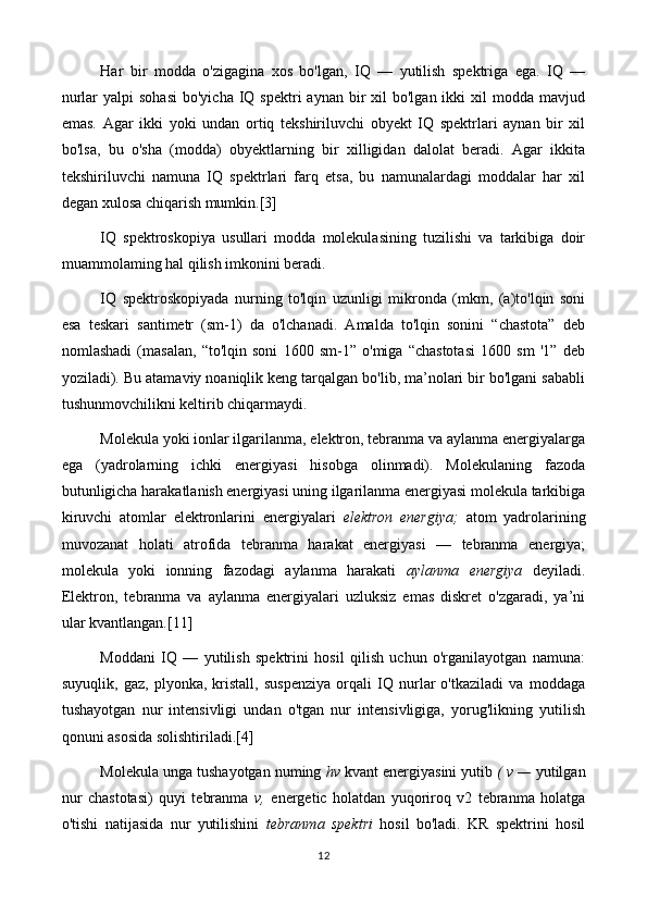 Har   bir   modda   o'zigagina   xos   bo'lgan,   IQ   —   yutilish   spektriga   ega.   IQ   —
nurlar   yalpi  sohasi   bo'yicha  IQ  spektri  aynan  bir  xil   bo'lgan ikki   xil  modda  mavjud
emas.   Agar   ikki   yoki   undan   ortiq   tekshiriluvchi   obyekt   IQ   spektrlari   aynan   bir   xil
bo'lsa,   bu   o'sha   (modda)   obyektlarning   bir   xilligidan   dalolat   beradi.   Agar   ikkita
tekshiriluvchi   namuna   IQ   spektrlari   farq   etsa,   bu   namunalardagi   moddalar   har   xil
degan xulosa chiqarish mumkin.[3]
IQ   spektroskopiya   usullari   modda   molekulasining   tuzilishi   va   tarkibiga   doir
muammolaming hal qilish imkonini beradi.
IQ   spektroskopiyada   nurning   to'lqin   uzunligi   mikronda   (mkm,   (a)to'lqin   soni
esa   teskari   santimetr   (sm-1)   da   o'lchanadi.   Amalda   to'lqin   sonini   “chastota”   deb
nomlashadi   (masalan,   “to'lqin   soni   1600   sm-1”   o'miga   “chastotasi   1600   sm   '1”   deb
yoziladi). Bu atamaviy noaniqlik keng tarqalgan bo'lib, ma’nolari bir bo'lgani sababli
tushunmovchilikni keltirib chiqarmaydi.
Molekula yoki ionlar ilgarilanma, elektron, tebranma va aylanma energiyalarga
ega   (yadrolarning   ichki   energiyasi   hisobga   olinmadi).   Molekulaning   fazoda
butunligicha harakatlanish energiyasi uning ilgarilanma energiyasi molekula tarkibiga
kiruvchi   atomlar   elektronlarini   energiyalari   elektron   energiya;   atom   yadrolarining
muvozanat   holati   atrofida   tebranma   harakat   energiyasi   —   tebranma   energiya;
molekula   yoki   ionning   fazodagi   aylanma   harakati   aylanma   energiya   deyiladi.
Elektron,   tebranma   va   aylanma   energiyalari   uzluksiz   emas   diskret   o'zgaradi,   ya’ni
ular kvantlangan.[11]
Moddani   IQ   —   yutilish   spektrini   hosil   qilish   uchun   o'rganilayotgan   namuna:
suyuqlik,   gaz,   plyonka,   kristall,   suspenziya   orqali   IQ   nurlar   o'tkaziladi   va   moddaga
tushayotgan   nur   intensivligi   undan   o'tgan   nur   intensivligiga,   yorug'likning   yutilish
qonuni asosida solishtiriladi.[4]
Molekula unga tushayotgan numing  hv  kvant energiyasini yutib  ( v —  yutilgan
nur   chastotasi)   quyi   tebranma   v,   energetic   holatdan   yuqoriroq   v2   tebranma   holatga
o'tishi   natijasida   nur   yutilishini   tebranma   spektri   hosil   bo'ladi.   KR   spektrini   hosil
12 