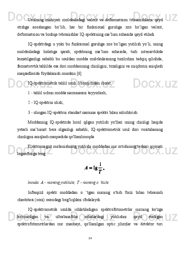 Usulning   mohiyati   molekuladagi   valent   va   deformatsion   tebranishlami   qayd
etishga   asoslangan   bo’lib,   har   bir   funksional   guruhga   xos   bo’lgan   valent,
deformatsion va boshqa tebranishlar IQ-spektrning ma’lum sohasida qayd etiladi.
IQ-spektrdagi   u   yoki   bu   funksional   guruhga   xos   bo’lgan   yutilish   yo’li,   uning
molekuladagi   holatiga   qarab,   spektming   ma’lum   sohasida,   turli   intensivlikda
kuzatilganligi   sababli   bu   usuldan   modda   molekulasining   tuzilishini   tadqiq   qilishda,
farmatsevtik tahlilda esa dori moddasining chinligini, tozaligini va miqdorini aniqlash
maqsadlarida foydalanish mumkin.[6]
IQ-spektrometrik tahlil usuli 3 bosqichdan iborat:
1 - tahlil uchun modda namunasini tayyorlash;
2 - IQ-spektrni olish;
3 - olingan IQ-spektrni standart namuna spektri bilan solishtirish
Moddaning   IQ-spektrida   hosil   qilgan   yutilish   yo'llari   uning   chinligi   haqida
yetarli   ma’lumot   bera   olganligi   sababli,   IQ-spektrometrik   usul   dori   vositalaming
chinligini aniqlash maqsadida qo'llanilmoqda.
Elektromagnit nurlanishning yutilishi moddadan nur ortishining teskari qiymati
logarifmiga teng:
bunda:  A -  numing yutilishi;  T -  numing o ‘tishi
Infraqizil   spektr   moddadan   o   ‘tgan   numing   o'tish   foizi   bilan   tebranish
chastotasi (soni) orasidagi bog'liqlikni ifodalaydi.
IQ-spektrometrik   usulda   ishlatiladigan   spektrofotometrlar   nurning   ko'zga
ko'rinadigan   va   ultrabinafsha   sohalardagi   yutilishni   qayd   etadigan
spektrofotometrlardan   nur   manbayi,   qo'llanilgan   optic   jihozlar   va   detektor   turi
14 