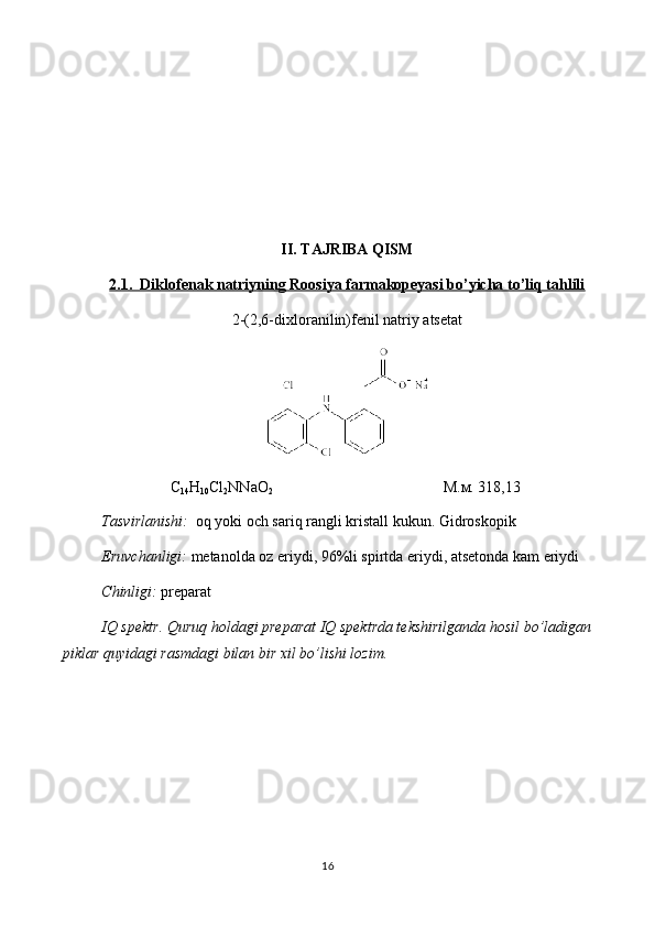 II. TAJRIBA QISM
2.1.  Diklofenak natriyning Roosiya farmakopeyasi bo’yicha to’liq tahlili
2-(2,6-dixloranilin)fenil natriy atsetat
C
14 H
10 Cl
2 NNaO
2 М.м. 318,13
Tasvirlanishi:   oq yoki och sariq rangli kristall kukun. Gidroskopik
Eruvchanligi:  metanolda oz eriydi, 96%li spirtda eriydi, atsetonda kam eriydi 
Chinligi:  preparat 
IQ spektr. Quruq holdagi preparat IQ spektrda tekshirilganda hosil bo’ladigan
piklar quyidagi rasmdagi bilan bir xil bo’lishi lozim.  
16 