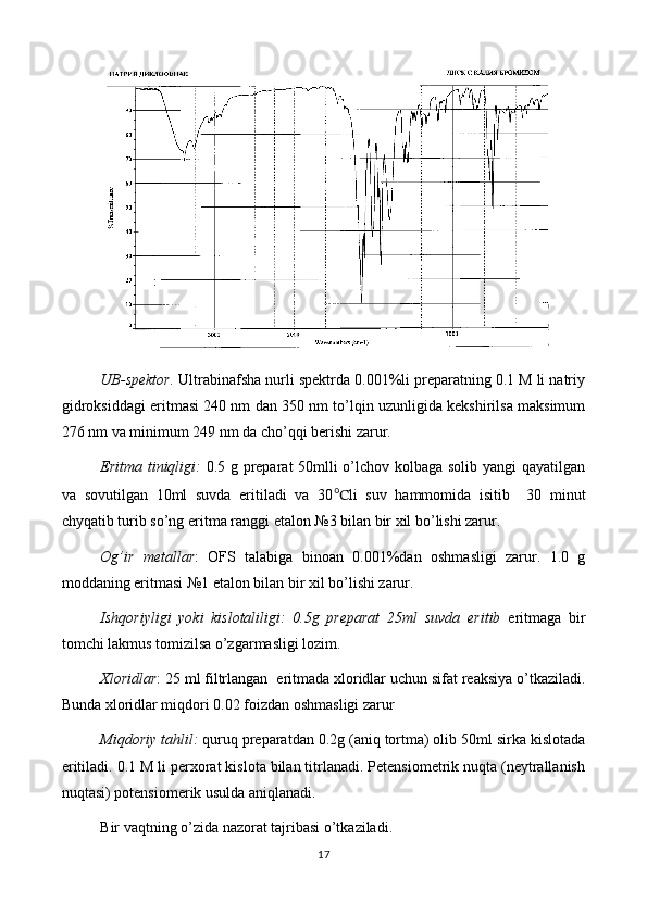 UB-spektor.  Ultrabinafsha nurli spektrda 0.001%li preparatning 0.1 M li natriy
gidroksiddagi eritmasi 240 nm dan 350 nm to’lqin uzunligida kekshirilsa maksimum
276 nm va minimum 249 nm da cho’qqi berishi zarur.
Eritma tiniqligi:   0.5 g preparat 50mlli o’lchov kolbaga solib yangi qayatilgan
va   sovutilgan   10ml   suvda   eritiladi   va   30 ℃ li   suv   hammomida   isitib     30   minut
chyqatib turib so’ng  eritma ranggi etalon №3 bilan bir xil bo’lishi zarur.
Og’ir   metallar :   OFS   talabiga   binoan   0.001%dan   oshmasligi   zarur.   1.0   g
moddaning eritmasi №1 etalon bilan bir xil bo’lishi zarur.
Ishqoriyligi   yoki   kislotaliligi:   0.5g   preparat   25ml   suvda   eritib   eritmaga   bir
tomchi lakmus tomizilsa o’zgarmasligi lozim.
Xloridlar : 25 ml filtrlangan   eritma d a  xloridlar uchun sifat reaksiya o’tkaziladi.
Bunda xloridlar miqdori 0.02 foizdan oshmasligi zarur
Miqdoriy tahlil:  quruq preparatdan 0.2g (aniq tortma) olib 50ml sirka kislotada
eritiladi. 0.1 M li perxorat kislota bilan titrlanadi. Petensiometrik nuqta (neytrallanish
nuqtasi) potensiomerik usulda aniqlanadi.
Bir vaqtning o’zida nazorat tajribasi o’tkaziladi.
17 