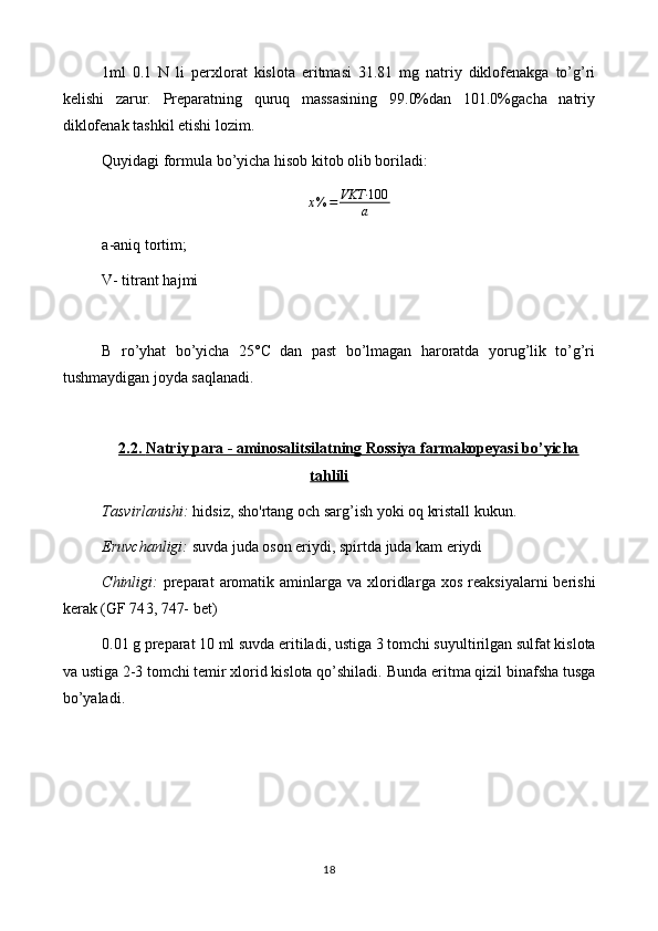 1ml   0.1   N   li   perxlorat   kislota   eritmasi   31.81   mg   natriy   diklofenakga   to’g’ri
kelishi   zarur.   Preparatning   quruq   massasining   99.0%dan   101.0%gacha   natriy
diklofenak tashkil etishi lozim.
Quyidagi formula bo’yicha hisob kitob olib boriladi:
x % = VKT∙ 100
a
a-aniq tortim;                      
V- titrant hajmi
B   ro’yhat   bo’yicha   25°C   dan   past   bo’lmagan   haroratda   yorug’lik   to’g’ri
tushmaydigan joyda saqlanadi.
2.2.     Natriy para - aminosalitsilatning Rossiya farmakopeyasi bo’yicha   
tahlili
Tasvirlanishi:   hidsiz, sho'rtang  och sarg’ish yoki  oq kristall kukun . 
Eruvchanligi:  suvda  juda  oson eriydi, spirt da juda kam eriydi
Chinligi:   preparat   aromatik  aminlarga va  xloridlar ga xos  reaksiyalarni  berishi
kerak   (GF 74 3, 747-  bet)
0. 01  g preparat  10  ml suvda eritiladi, ustiga  3 tomchi suyultirilgan  sulfat kislota
va  ustiga 2-3 tomchi temir xlorid kislota qo’shiladi.   Bunda eritma qizil binafsha tusga
bo’yaladi.
18 