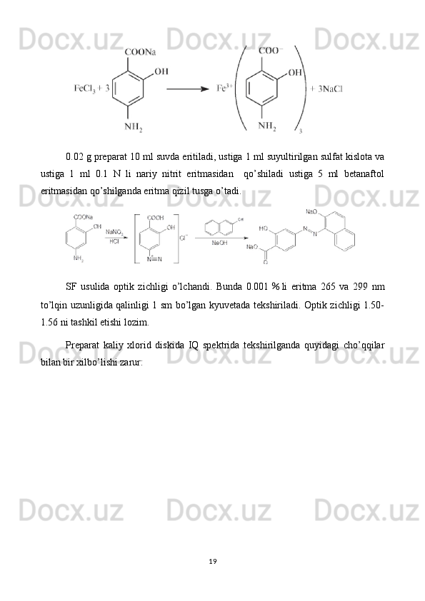 0. 02  g preparat  10  ml suvda eritiladi, ustiga  1 ml suyultirilgan  sulfat kislota va
ustiga   1   ml   0.1   N   li   nariy   nitrit   eritmasidan     qo’shiladi   ustiga   5   ml   betanaftol
eritmasidan qo’shilganda eritma qizil tusga o’tadi.
SF   usulida   optik   zichligi   o’lchandi.   Bunda   0.001 ％ li   eritma   265   va   299   nm
to’lqin uzunligida qalinligi 1 sm bo’lgan kyuvetada tekshiriladi. Optik zichligi 1.50-
1.56 ni tashkil etishi lozim.
Preparat   kaliy   xlorid   diskida   IQ   spektrida   tekshirilganda   quyidagi   cho’qqilar
bilan bir xilbo’lishi zarur:
19 