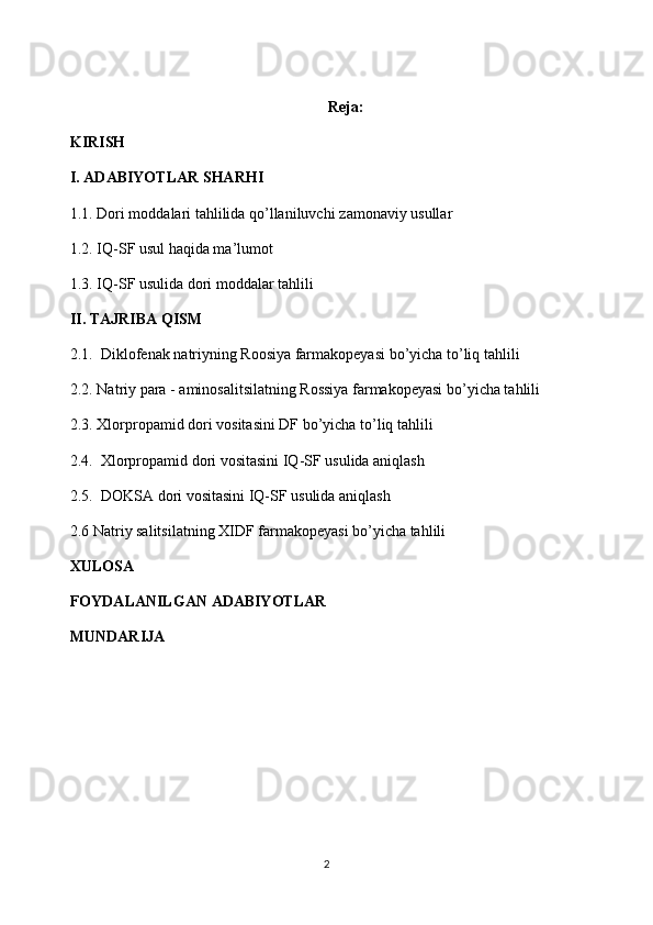 Reja:
KIRISH  
I.  ADABIYOTLAR SHARHI  
1 .1.  Dori moddalari tahlilida qo’llaniluvchi  zamonaviy  usullar
1 .2.  IQ-SF  usul haqida ma’lumot
1.3. IQ-SF usulida dori moddalar tahlili
II. TAJRIBA QISM
2.1.  Diklofenak natriyning Roosiya farmakopeyasi bo’yicha to’liq tahlili
2.2.  Natriy para - aminosalitsilatning Rossiya farmakopeyasi bo’yicha tahlili
2.3.  Xlorpropamid dori vositasini DF bo’yicha to’liq tahlili 
2.4.  Xlorpropamid dori vositasini IQ-SF usulida aniqlash
2.5.  DOKSA dori vositasini IQ-SF usulida aniqlash
2.6  Natriy salitsilatning XIDF farmakopeyasi bo’yicha tahlili
XULOSA
FOYDALANILGAN ADABIYOTLAR
MUNDARIJA
2 