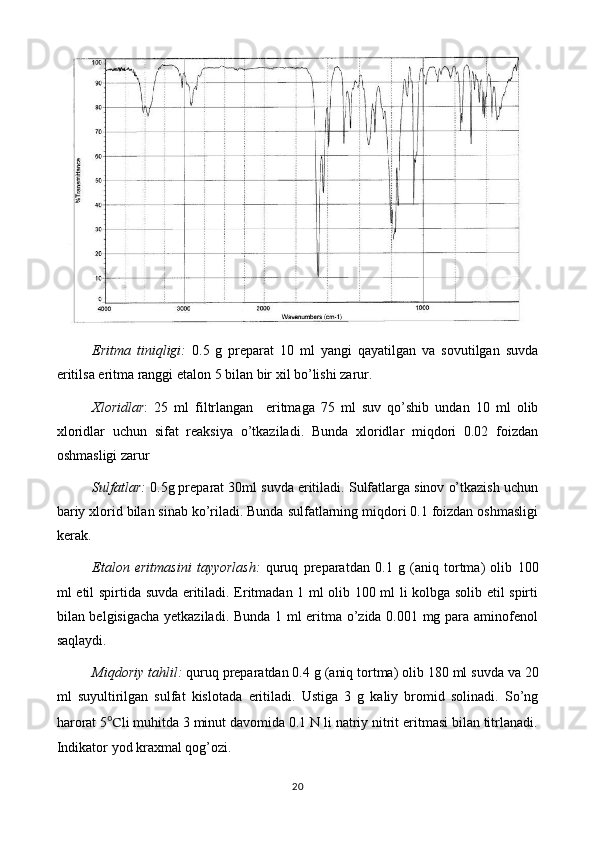 Eritma   tiniqligi:   0 .5   g   preparat   10   ml   yangi   qayatilgan   va   sovutilgan   suvda
eritilsa eritma ranggi  etalon 5 bilan bir xil  bo’lishi zarur.
Xloridlar :   25   ml   filtrlangan     eritmaga   75   ml   suv   qo’shib   undan   10   ml   olib
xloridlar   uchun   sifat   reaksiya   o’tkaziladi.   Bunda   xloridlar   miqdori   0.02   foizdan
oshmasligi zarur
Sulfatlar:   0.5 g preparat 30ml suvda eritiladi. Sulfatlarga sinov o’tkazish uchun
bariy xlorid bilan sinab ko’riladi. Bunda sulfatlarning miqdori 0.1 foizdan oshmasligi
kerak.
Etalon   eritmasini   tayyorlash :   quruq   preparatdan   0. 1   g   (aniq   tortma)   olib   1 0 0
ml   etil spirtida   suvda   eritiladi.   Eritmadan 1 ml olib 100 ml li kolbga solib etil spirti
bilan belgisigacha yetkaziladi. Bunda 1 ml eritma o’zida 0.001 mg para aminofenol
saqlaydi.
Miqdoriy tahlil:  quruq preparatdan 0. 4  g (aniq tortma) olib  18 0 ml suvda  va 20
ml   suyultirilgan   sulfat   kislotada   eritiladi.   Ustiga   3   g   kaliy   bromid   solinadi.   So’ng
harorat 5 ℃ li muhitda 3 minut davomida 0.1 N li natriy nitrit eritmasi bilan titrlanadi.
Indikator yod kraxmal qog’ozi.
20 