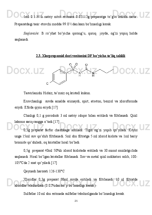 1ml   0.1   N   li   natriy   nitrit   eritmasi   0. 02112 g   preparat ga   to’g’ri   kelishi   zarur.
Preparatdagi tasir etuvchi modda 9 9.0 ％ dan kam bo’lmasligi   kerak.
Saqlanishi:   B   ro’yhat   bo’yicha   qorong’u,   quruq     joyda,   og’zi   yopiq   holda
saqlanadi. 
2.3.     Xlorpropamid dori vositasini DF bo’yicha to’liq tahlili   
Tasvirlanishi Hidsiz, ta’msiz oq kristall kukun.
Eruvchanligi     suvda   amalda   erimaydi,   spirt,   atseton,   benzol   va   xloroformda
eriydi. Efirda qiyin eriydi.[17]
Chinligi   0,1   g   poroshok   3   ml   natriy   ishqor   bilan   eritiladi   va   filtrlanadi.   Qizil
lakmus sariq rangga o’tadi.[17]
0,3g   preparat   farfor   chashkaga   solinadi.   Tigel   og’zi   yopib   qo’yiladi.   Keyin
unga 15ml suv qo’shib filtrlanadi. 5ml shu filtratga 5 ml xlorid kislota va 1ml bariy
bromide qo’shiladi; oq kristallar hosil bo’ladi.
0,5g   preparat 40ml 50%li xlorid kislotada eritiladi va 30 minut muzlatgichda
saqlanadi. Hosil bo’lgan kristallar filtrlanadi. Suv va metal qizil indikatori solib, 100-
105°Cda 2 soat qo’yiladi.[17]
Qaynash harorati 126-130°C
Xloridlar   0,3g   preparat   30ml   suvda   eritiladi   va   filtrlanadi.   10   nl   filtratda
xloridlar tekshiriladi (0.02%dan ko’p bo’lmasligi kerak.)
Sulfatlar 10 ml shu eritmada sulfatlar tekshirilganda bo’lmasligi kerak.
21 