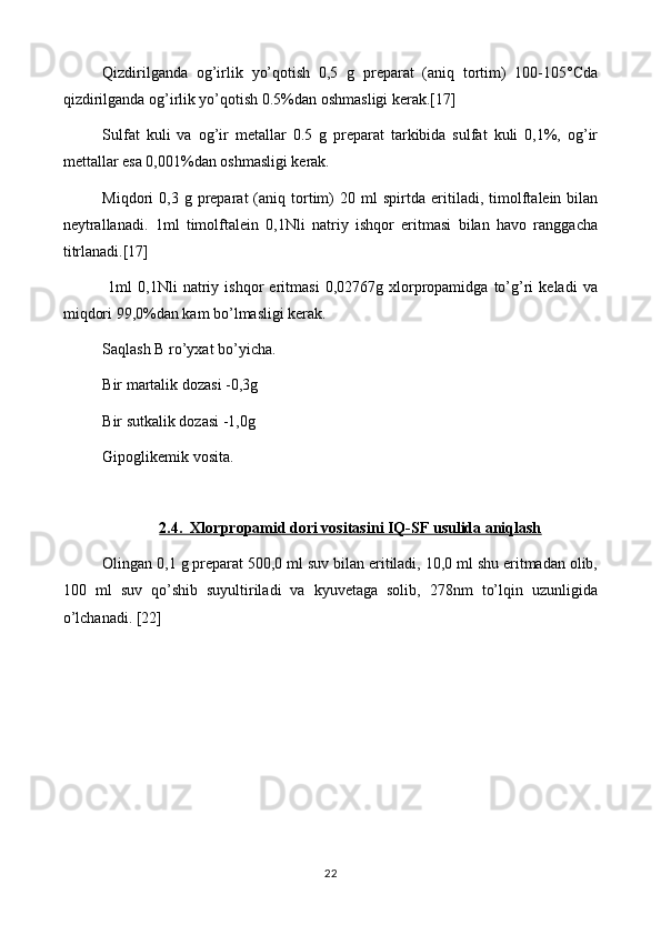 Qizdirilganda   og’irlik   yo’qotish   0,5   g   preparat   (aniq   tortim)   100-105°Cda
qizdirilganda og’irlik yo’qotish 0.5%dan oshmasligi kerak.[17]
Sulfat   kuli   va   og’ir   metallar   0.5   g   preparat   tarkibida   sulfat   kuli   0,1%,   og’ir
mettallar esa 0,001%dan oshmasligi kerak.
Miqdori   0, 3   g   preparat  (aniq  tortim)   20  ml   spirtda   eritiladi ,  timolftalein  bilan
neytrallanadi.   1ml   timolftalein   0,1Nli   natriy   ishqor   eritmasi   bilan   havo   ranggacha
titrlanadi.[17]
  1ml   0,1Nli   natriy   ishqor   eritmasi   0,02767g   xlorpropamidga   to’g’ri   keladi   va
miqdori 99,0%dan kam bo’lmasligi kerak.
Saqlash B ro’yxat bo’yicha.
Bir martalik dozasi -0,3g
Bir sutkalik dozasi -1,0g
Gipoglikemik vosita.
2.4.  Xlorpropamid dori vositasini IQ-SF usulida aniqlash
Olingan 0,1 g preparat 500,0 ml suv bilan eritiladi, 10,0 ml shu eritmadan olib,
100   ml   suv   qo’shib   suyultiriladi   va   kyuvetaga   solib,   278nm   to’lqin   uzunligida
o’lchanadi. [22]
22 