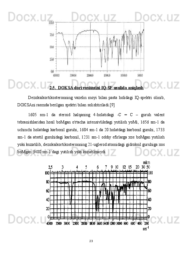 2.5.  DOKSA dori vositasini IQ-SF usulida aniqlash
Dezoksikortikosteronning   vazelin  moyi   bilan  pasta   holidagi   IQ-spektri   olinib,
DOKSAni rasmda berilgan spektri bilan solishtiriladi.[9]
1605   sm-1   da   steroid   halqaning   4-holatidagi   -C   =   C   –   guruh   valent
tebranishlaridan   hosil   boMgan   o'rtacha   intensivlikdagi   yutilish   yoMi,  1656   sm-1  da
uchinchi holatdagi karbonil guruhi, 1684 sm-1 da 20 holatdagi karbonil guruhi, 1733
sm-1 da atsetil  guruhidagi  karbonil, 1231 sm-1 oddiy efirlarga xos boMgan yutilish
yoki kuzatilib, dezoksikortikosteronning 21-uglerod atomidagi gidroksil guruhiga xos
boMgan 3480 sm-1 dagi yutilish yoki kuzatilmaydi.
23 