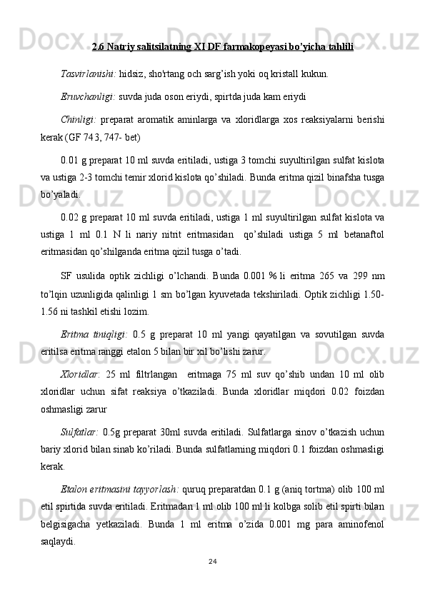 2.6 Natriy salitsilatning XI DF farmakopeyasi bo’yicha tahlili
Tasvirlanishi:   hidsiz, sho'rtang  och sarg’ish yoki  oq kristall kukun . 
Eruvchanligi:  suvda  juda  oson eriydi, spirt da juda kam eriydi
Chinligi:   preparat   aromatik   aminlarga   va   xloridlar ga   xos   reaksiyalarni   berishi
kerak   (GF 74 3, 747-  bet)
0. 01  g preparat  10  ml suvda eritiladi, ustiga  3 tomchi suyultirilgan  sulfat kislota
va  ustiga 2-3 tomchi temir xlorid kislota qo’shiladi.   Bunda eritma qizil binafsha tusga
bo’yaladi.
0. 02   g preparat   10   ml suvda eritiladi, ustiga   1 ml suyultirilgan   sulfat kislota va
ustiga   1   ml   0.1   N   li   nariy   nitrit   eritmasidan     qo’shiladi   ustiga   5   ml   betanaftol
eritmasidan qo’shilganda eritma qizil tusga o’tadi.
SF   usulida   optik   zichligi   o’lchandi.   Bunda   0.001 ％ li   eritma   265   va   299   nm
to’lqin uzunligida qalinligi 1 sm bo’lgan kyuvetada tekshiriladi. Optik zichligi 1.50-
1.56 ni tashkil etishi lozim.
Eritma   tiniqligi:   0 .5   g   preparat   10   ml   yangi   qayatilgan   va   sovutilgan   suvda
eritilsa eritma ranggi  etalon 5 bilan bir xil  bo’lishi zarur.
Xloridlar :   25   ml   filtrlangan     eritmaga   75   ml   suv   qo’shib   undan   10   ml   olib
xloridlar   uchun   sifat   reaksiya   o’tkaziladi.   Bunda   xloridlar   miqdori   0.02   foizdan
oshmasligi zarur
Sulfatlar:   0.5 g preparat 30ml  suvda eritiladi. Sulfatlarga sinov o’tkazish uchun
bariy xlorid bilan sinab ko’riladi. Bunda sulfatlarning miqdori 0.1 foizdan oshmasligi
kerak.
Etalon eritmasini tayyorlash :  quruq preparatdan 0. 1  g (aniq tortma) olib  1 0 0  ml
etil spirtida  suvda   eritiladi.  Eritmadan 1 ml olib 100 ml li kolbga solib etil spirti bilan
belgisigacha   yetkaziladi.   Bunda   1   ml   eritma   o’zida   0.001   mg   para   aminofenol
saqlaydi.
24 