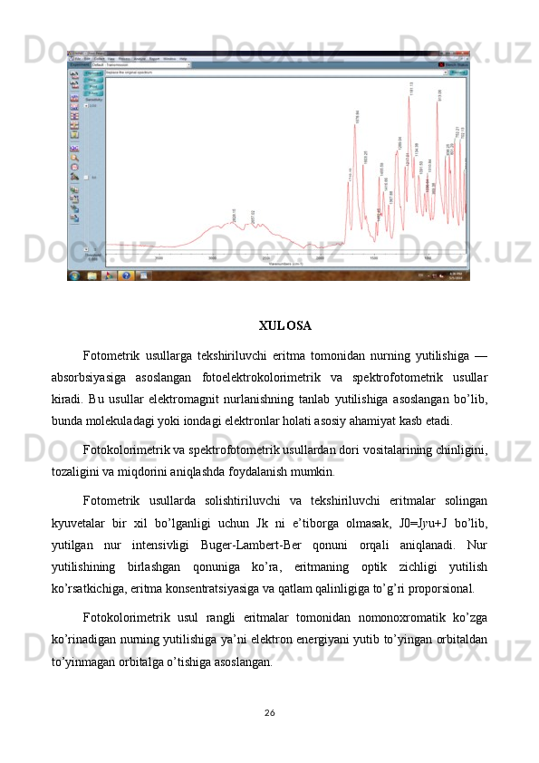 XULOSA
Fotometrik   usullarga   tekshiriluvchi   eritma   tomonidan   nurning   yutilishiga   —
absorbsiyasiga   asoslangan   fotoelektrokolorimetrik   va   spektrofotometrik   usullar
kiradi.   Bu   usullar   elektromagnit   nurlanishning   tanlab   yutilishiga   asoslangan   bo’lib,
bunda molekuladagi yoki iondagi elektronlar holati asosiy ahamiyat kasb etadi.
Fotokolorimetrik va spektrofotometrik usullardan dori vositalarining chinligini,
tozaligini va miqdorini aniqlashda foydalanish mumkin.
Fotometrik   usullarda   solishtiriluvchi   va   tekshiriluvchi   eritmalar   solingan
kyuvetalar   bir   xil   bo’lganligi   uchun   Jk   ni   e’tiborga   olmasak,   J0=J y u+J   bo’lib,
yutilgan   nur   intensivligi   Buger-Lambert-Ber   qonuni   orqali   aniqlanadi.   Nur
yutilishining   birlashgan   qonuniga   ko’ra,   eritmaning   optik   zichligi   yutilish
ko’rsatkichiga, eritma konsentratsiyasiga va qatlam qalinligiga to’g’ri proporsional.
Fotokolorimetrik   usul   rangli   eritmalar   tomonidan   nomonoxromatik   ko’zga
ko’rinadigan nurning yutilishiga ya’ni elektron energiyani yutib to’yingan orbitaldan
to’yinmagan orbitalga o’tishiga asoslangan.
26 