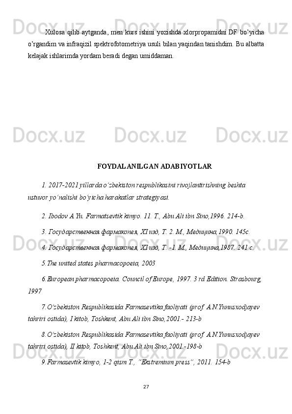 Xulosa qilib aytganda, men kurs ishini  yozishda xlorpropamidni  DF bo’yicha
o’rgandim va infraqizil spektrofotometriya usuli bilan yaqindan tanishdim. Bu albatta
kelajak ishlarimda yordam beradi degan umiddaman. 
FOYDALANILGAN ADABIYOTLAR
1.  2017-2021 yillarda o’zbekiston respublikasini   rivojlantirishning beshta 
ustuvor yo’nalishi bo’yicha   harakatlar strategiyasi. 
2. Ibodov A.Yu. Farmatsevtik kimyo. 11. T., Abu Ali ibn Sino,1996.  214- b .
3. Государственная фармакопея,  XI  изд, Т. 2. М., Медицина,1990. 145 c .
4. Государственная фармакопея,  XI  изд, Т. -1.  М., Медицина,1987. 241 c.
5 .The united states pharmacopoeia, 2003
6 .European pharmacopoeia. Council of Europe, 1997. 3 rd Edition. Strasbourg,
1997
7.O’zbekiston Respublikasida Farmasevtika faoliyati (prof. A.N.Yunusxodjayev  
tahriri ostida), I kitob, Toshkent, Abu Ali ibn Sino,2001.- 213-b
8.O’zbekiston Respublikasida Farmasevtika faoliyati (prof. A.N.Yunusxodjayev  
tahriri ostida), II kitob, Toshkent, Abu Ali ibn Sino,2001.-198-b
9.Farmasevtik kimyo, 1-2 qism T., “Ekstremium press”, 2011.  154- b
27