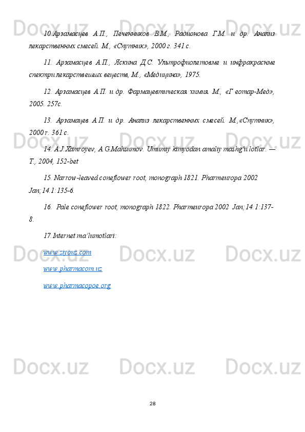 10.Арзамасцев   А.П.,   Печенников   В.М.,   Радионова   Г.М.   и   др.   Анализ
лекарственнмх смесей. М., «Спутник», 2000 г. 341  c .
11.   Арзамасцев   А.П.,   Яскина   Д.С.   Ультрофиолетовме   и   инфракраснме
спектри лекарствешшх вецеств, М., «Медицина», 1975.
12.   Арзамасцев   А.П.   и   др.   Фармацевтическая   химия.   М.,   «Г   еотар-Мед»,
2005. 257 c .
13.   Арзамацев   А.П.   и   др.   Анализ   лекарственнмх   смесей.   М.,«Спутник»,
2000  r . 361  c .
14.  A . J . Xamroyev ,  A . G . Mahsumov .   Umumiy   kimyodan   amaliy   mashg ' u   lotlar . —
Т., 2004, 152- bet
15.  Narrow-leaved coneflower root , monograph 1821. Pharmeuropa 2002 
Jan; 14.1 :135-6.
16.   Pale coneflower root , monograph 1822. Pharmeuropa 2002  Jan; 14.1 :137-
8.
17.Internet ma’lumotlari:
www.ziyouz.com
www.pharmacom.uz
www.pharmacopoe.org
28 