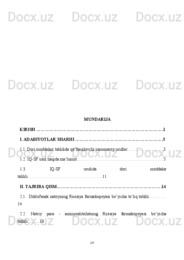 MUNDARIJA
KIRISH   …………………………………………………………………………….1
I.  ADABIYOTLAR SHARHI  …………………………………………………….3
1 .1.  Dori moddalari tahlilida qo’llaniluvchi  zamonaviy  usullar ………….3
1 .2.  IQ-SF  usul haqida ma’lumot …………………………5
1.3.   IQ-SF   usulida   dori   moddalar
tahlili……………………….11
II. TAJRIBA QISM……………………………………………………………….14
2.1.   Diklofenak natriyning Roosiya farmakopeyasi  bo’yicha to’liq tahlili……
14
2.2.   Natriy   para   -   aminosalitsilatning   Rossiya   farmakopeyasi   bo’yicha
tahlili…...16
29 