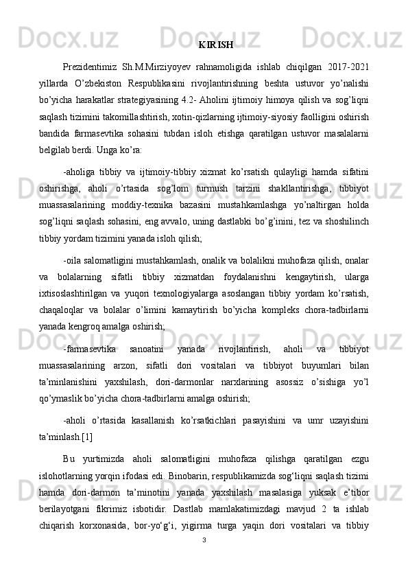 KIRISH
Prezidentimiz   Sh.M.Mirziyoyev   rahnamoligida   ishlab   chiqilgan   2017-2021
yillarda   O’zbekiston   Respublikasini   rivojlantirishning   beshta   ustuvor   yo’nalishi
bo’yicha  harakatlar  strategiyasining  4.2-   Aholini  ijtimoiy himoya qilish va  sog’liqni
saqlash tizimini takomillashtirish, xotin-qizlarning ijtimoiy-siyosiy faolligini oshirish
bandida   farmasevtika   sohasini   tubdan   isloh   etishga   qaratilgan   ustuvor   masalalarni
belgilab berdi. Unga ko’ra:
-aholiga   tibbiy   va   ijtimoiy-tibbiy   xizmat   ko’rsatish   qulayligi   hamda   sifatini
oshirishga,   aholi   o’rtasida   sog’lom   turmush   tarzini   shakllantirishga,   tibbiyot
muassasalarining   moddiy-texnika   bazasini   mustahkamlashga   yo’naltirgan   holda
sog’liqni saqlash sohasini, eng avvalo, uning dastlabki bo’g’inini, tez va shoshilinch
tibbiy yordam tizimini yanada isloh qilish;
-oila salomatligini mustahkamlash, onalik va bolalikni muhofaza qilish, onalar
va   bolalarning   sifatli   tibbiy   xizmatdan   foydalanishni   kengaytirish,   ularga
ixtisoslashtirilgan   va   yuqori   texnologiyalarga   asoslangan   tibbiy   yordam   ko’rsatish,
chaqaloqlar   va   bolalar   o’limini   kamaytirish   bo’yicha   kompleks   chora-tadbirlarni
yanada kengroq amalga oshirish;
-farmasevtika   sanoatini   yanada   rivojlantirish,   aholi   va   tibbiyot
muassasalarining   arzon,   sifatli   dori   vositalari   va   tibbiyot   buyumlari   bilan
ta’minlanishini   yaxshilash,   dori-darmonlar   narxlarining   asossiz   o’sishiga   yo’l
qo’ymaslik bo’yicha chora-tadbirlarni amalga oshirish;
-aholi   o’rtasida   kasallanish   ko’rsatkichlari   pasayishini   va   umr   uzayishini
ta’minlash.[1]
Bu   yurtimizda   aholi   salomatligini   muhofaza   qilishga   qaratilgan   ezgu
islohotlarning yorqin ifodasi edi. Binobarin, respublikamizda sog‘liqni saqlash tizimi
hamda   dori-darmon   ta’minotini   yanada   yaxshilash   masalasiga   yuksak   e’tibor
berilayotgani   fikrimiz   isbotidir.   Dastlab   mamlakatimizdagi   mavjud   2   ta   ishlab
chiqarish   korxonasida,   bor-yo‘g‘i,   yigirma   turga   yaqin   dori   vositalari   va   tibbiy
3 