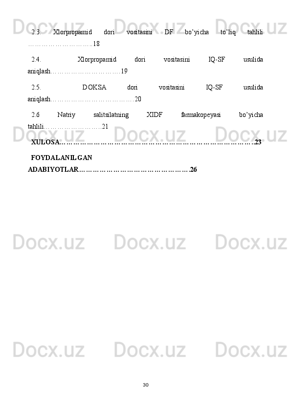 2.3.   Xlorpropamid   dori   vositasini   DF   bo’yicha   to’liq   tahlili
……………..18
2.4.     Xlorpropamid   dori   vositasini   IQ-SF   usulida
aniqlash…………….19
2.5.     DOKSA   dori   vositasini   IQ-SF   usulida
aniqlash……………….20
2.6   Natriy   salitsilatning   XIDF   farmakopeyasi   bo’yicha
tahlili…………..21
XULOSA…………………………………………………………………………..23
FOYDALANILGAN
ADABIYOTLAR………………………………………….26
30 