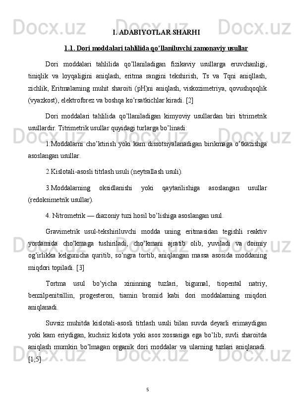 I.  ADABIYOTLAR SHARHI
1   .1.     Dori moddalari tahlilida qo’llaniluvchi     zamonaviy     usullar   
Dori   moddalari   tahlilida   qo’llaniladigan   fizikaviy   usullarga   eruvchanligi,
tiniqlik   va   loyqaligini   aniqlash,   eritma   rangini   tekshirish,   Ts   va   Tqni   aniqllash,
zichlik,   Eritmalarning   muhit   sharoiti   (pH)ni   aniqlash,   viskozimetriya,   qovushqoqlik
(vyazkost), elektroforez va boshqa ko’rsatkichlar kiradi. [2]
Dori   moddalari   tahlilida   qo’llaniladigan   kimyoviy   usullardan   biri   titrimetrik
usullardir. Titrimetrik usullar quyidagi turlarga bo’linadi: 
1.Moddalarni  cho’ktirish   yoki   kam   dissotsiyalanadigan  birikmaga  o’tkazishga
asoslangan usullar. 
2.Kislotali-asosli titrlash usuli (neytrallash usuli). 
3.Moddalarning   oksidlanishi   yoki   qaytarilishiga   asoslangan   usullar
(redoksimetrik usullar). 
4. Nitrometrik — diazoniy tuzi hosil bo’lishiga asoslangan usul.
Gravimetrik   usul-tekshiriluvchi   modda   uning   eritmasidan   tegishli   reaktiv
yordamida   cho’kmaga   tushiriladi,   cho’kmani   ajratib   olib,   yuviladi   va   doimiy
og’irlikka   kelgunicha   quritib,   so’ngra   tortib,   aniqlangan   massa   asosida   moddaning
miqdori topiladi. [3]
Tortma   usul   bo’yicha   xininning   tuzlari,   bigumal,   tiopental   natriy,
benzilpenitsillin,   progesteron,   tiamin   bromid   kabi   dori   moddalarning   miqdori
aniqlanadi.
Suvsiz   muhitda   kislotali-asosli   titrlash   usuli   bilan   suvda   deyarli   erimaydigan
yoki   kam   eriydigan,   kuchsiz   kislota   yoki   asos   xossasiga   ega   bo’lib,   suvli   sharoitda
aniqlash   mumkin   bo’lmagan   organik   dori   moddalar   va   ularning   tuzlari   aniqlanadi.
[1,5]
5 