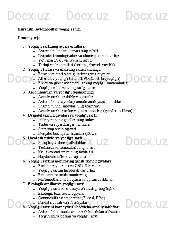 Kurs ishi: Avtomobillar yoqilg‘i sarfi
Umumiy reja
1. Yoqilg‘i sarfining asosiy omillari :
o Avtomobil konstruktsiyasining ta’siri.
o Dvigatel texnologiyalari va ularning samaradorligi.
o Yo‘l sharoitlari va haydash uslubi.
o Tashqi muhit omillari (harorat, shamol, namlik).
2. Yoqilg‘i turlari va ularning samaradorligi :
o Benzin va dizel yoqilg‘ilarining xususiyatlari.
o Alternativ yoqilg‘i turlari (LPG, CNG, bioyoqilg‘i).
o Elektr va gibrid avtomobillarning yoqilg‘i samaradorligi.
o Yoqilg‘i sifati va uning sarfga ta’siri.
3. Aerodinamika va yoqilg‘i tejamkorligi :
o Aerodinamik qarshilikning asoslari.
o Avtomobil dizaynidagi aerodinamik yaxshilanishlar.
o Shamol tunnel sinovlarining ahamiyati.
o Aerodinamik qismlarning samaradorligi (spoyler, diffuzer).
4. Dvigatel texnologiyalari va yoqilg‘i sarfi :
o Ichki yonuv dvigatellarining turlari.
o Turbo va supercharger tizimlari.
o Start-stop texnologiyasi.
o Dvigatel boshqaruv tizimlari (ECU).
5. Haydash uslubi va yoqilg‘i sarfi :
o Silliq haydashning afzalliklari.
o Tezlanish va tormozlashning ta’siri.
o Kruiz-kontrol tizimining foydalari.
o Haydovchi ta’limi va tajribasi.
6. Yoqilg‘i sarfini monitoring qilish texnologiyalari :
o Bort kompyuterlari va OBD-II tizimlari.
o Yoqilg‘i sarfini hisoblash dasturlari.
o Real vaqt rejimida monitoring.
o Ma’lumotlarni tahlil qilish va optimallashtirish.
7. Ekologik omillar va yoqilg‘i sarfi :
o Yoqilg‘i sarfi va emissiya o‘rtasidagi bog‘liqlik.
o Ekologik toza texnologiyalar.
o Qonunchilik va standartlar (Euro 6, EPA).
o Davlat siyosati va subsidiyalar.
8. Yoqilg‘i sarfini kamaytirish bo‘yicha amaliy takliflar :
o Avtomobilni muntazam texnik ko‘rikdan o‘tkazish.
o To‘g‘ri shina bosimi va yoqilg‘i sifati. 