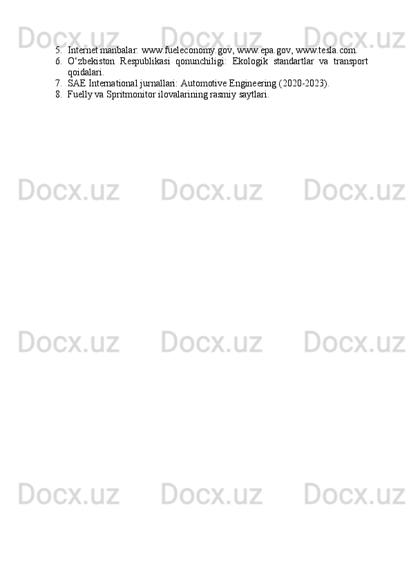 5. Internet manbalar: www.fueleconomy.gov, www.epa.gov, www.tesla.com.
6. O‘zbekiston   Respublikasi   qonunchiligi:   Ekologik   standartlar   va   transport
qoidalari.
7. SAE International jurnallari: Automotive Engineering (2020-2023).
8. Fuelly va Spritmonitor ilovalarining rasmiy saytlari.