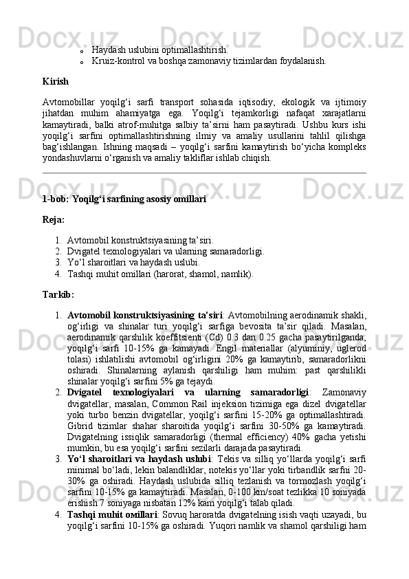 o Haydash uslubini optimallashtirish.
o Kruiz-kontrol va boshqa zamonaviy tizimlardan foydalanish.
Kirish
Avtomobillar   yoqilg‘i   sarfi   transport   sohasida   iqtisodiy,   ekologik   va   ijtimoiy
jihatdan   muhim   ahamiyatga   ega.   Yoqilg‘i   tejamkorligi   nafaqat   xarajatlarni
kamaytiradi,   balki   atrof-muhitga   salbiy   ta’sirni   ham   pasaytiradi.   Ushbu   kurs   ishi
yoqilg‘i   sarfini   optimallashtirishning   ilmiy   va   amaliy   usullarini   tahlil   qilishga
bag‘ishlangan.   Ishning   maqsadi   –   yoqilg‘i   sarfini   kamaytirish   bo‘yicha   kompleks
yondashuvlarni o‘rganish va amaliy takliflar ishlab chiqish.
1-bob: Yoqilg‘i sarfining asosiy omillari
Reja:
1. Avtomobil konstruktsiyasining ta’siri.
2. Dvigatel texnologiyalari va ularning samaradorligi.
3. Yo‘l sharoitlari va haydash uslubi.
4. Tashqi muhit omillari (harorat, shamol, namlik).
Tarkib:
1. Avtomobil konstruktsiyasining ta’siri : Avtomobilning aerodinamik shakli,
og‘irligi   va   shinalar   turi   yoqilg‘i   sarfiga   bevosita   ta’sir   qiladi.   Masalan,
aerodinamik qarshilik koeffitsienti  (Cd)  0.3 dan 0.25 gacha pasaytirilganda,
yoqilg‘i   sarfi   10-15%   ga   kamayadi.   Engil   materiallar   (alyuminiy,   uglerod
tolasi)   ishlatilishi   avtomobil   og‘irligini   20%   ga   kamaytirib,   samaradorlikni
oshiradi.   Shinalarning   aylanish   qarshiligi   ham   muhim:   past   qarshilikli
shinalar yoqilg‘i sarfini 5% ga tejaydi.
2. Dvigatel   texnologiyalari   va   ularning   samaradorligi :   Zamonaviy
dvigatellar,   masalan,   Common   Rail   injeksion   tizimiga   ega   dizel   dvigatellar
yoki   turbo   benzin   dvigatellar,   yoqilg‘i   sarfini   15-20%   ga   optimallashtiradi.
Gibrid   tizimlar   shahar   sharoitida   yoqilg‘i   sarfini   30-50%   ga   kamaytiradi.
Dvigatelning   issiqlik   samaradorligi   (thermal   efficiency)   40%   gacha   yetishi
mumkin, bu esa yoqilg‘i sarfini sezilarli darajada pasaytiradi.
3. Yo‘l  sharoitlari  va  haydash  uslubi :   Tekis   va  silliq  yo‘llarda  yoqilg‘i   sarfi
minimal bo‘ladi, lekin balandliklar, notekis yo‘llar yoki tirbandlik sarfni 20-
30%   ga   oshiradi.   Haydash   uslubida   silliq   tezlanish   va   tormozlash   yoqilg‘i
sarfini 10-15% ga kamaytiradi. Masalan, 0-100 km/soat tezlikka 10 soniyada
erishish 7 soniyaga nisbatan 12% kam yoqilg‘i talab qiladi.
4. Tashqi muhit  ом illari : Sovuq haroratda dvigatelning isish vaqti uzayadi, bu
yoqilg‘i sarfini 10-15% ga oshiradi. Yuqori namlik va shamol qarshiligi ham
