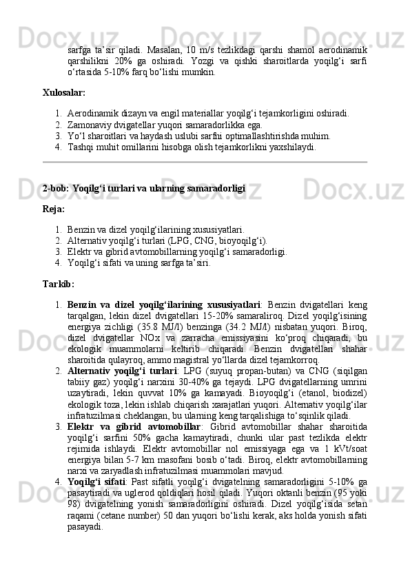 sarfga   ta’sir   qiladi.   Masalan,   10   m/s   tezlikdagi   qarshi   shamol   aerodinamik
qarshilikni   20%   ga   oshiradi.   Yozgi   va   qishki   sharoitlarda   yoqilg‘i   sarfi
o‘rtasida 5-10% farq bo‘lishi mumkin.
Xulosalar:
1. Aerodinamik dizayn va engil materiallar yoqilg‘i tejamkorligini oshiradi.
2. Zamonaviy dvigatellar yuqori samaradorlikka ega.
3. Yo‘l sharoitlari va haydash uslubi sarfni optimallashtirishda muhim.
4. Tashqi muhit omillarini hisobga olish tejamkorlikni yaxshilaydi.
2-bob: Yoqilg‘i turlari va ularning samaradorligi
Reja:
1. Benzin va dizel yoqilg‘ilarining xususiyatlari.
2. Alternativ yoqilg‘i turlari (LPG, CNG, bioyoqilg‘i).
3. Elektr va gibrid avtomobillarning yoqilg‘i samaradorligi.
4. Yoqilg‘i sifati va uning sarfga ta’siri.
Tarkib:
1. Benzin   va   dizel   yoqilg‘ilarining   xususiyatlari :   Benzin   dvigatellari   keng
tarqalgan,   lekin   dizel   dvigatellari   15-20%   samaraliroq.   Dizel   yoqilg‘isining
energiya   zichligi   (35.8   MJ/l)   benzinga   (34.2   MJ/l)   nisbatan   yuqori.   Biroq,
dizel   dvigatellar   NOx   va   zarracha   emissiyasini   ko‘proq   chiqaradi,   bu
ekologik   muammolarni   keltirib   chiqaradi.   Benzin   dvigatellari   shahar
sharoitida qulayroq, ammo magistral yo‘llarda dizel tejamkorroq.
2. Alternativ   yoqilg‘i   turlari :   LPG   (suyuq   propan-butan)   va   CNG   (siqilgan
tabiiy   gaz)   yoqilg‘i   narxini   30-40%   ga   tejaydi.   LPG   dvigatellarning   umrini
uzaytiradi,   lekin   quvvat   10%   ga   kamayadi.   Bioyoqilg‘i   (etanol,   biodizel)
ekologik toza, lekin ishlab chiqarish xarajatlari yuqori. Alternativ yoqilg‘ilar
infratuzilmasi cheklangan, bu ularning keng tarqalishiga to‘sqinlik qiladi.
3. Elektr   va   gibrid   avtomobillar :   Gibrid   avtomobillar   shahar   sharoitida
yoqilg‘i   sarfini   50%   gacha   kamaytiradi,   chunki   ular   past   tezlikda   elektr
rejimida   ishlaydi.   Elektr   avtomobillar   nol   emissiyaga   ega   va   1   kVt/soat
energiya bilan 5-7 km masofani bosib o‘tadi.   Biroq, elektr avtomobillarning
narxi va zaryadlash infratuzilmasi muammolari mavjud.
4. Yoqilg‘i   sifati :   Past   sifatli   yoqilg‘i   dvigatelning   samaradorligini   5-10%   ga
pasaytiradi va uglerod qoldiqlari hosil qiladi. Yuqori oktanli benzin (95 yoki
98)   dvigatelning   yonish   samaradorligini   oshiradi.   Dizel   yoqilg‘isida   setan
raqami (cetane number) 50 dan yuqori bo‘lishi kerak, aks holda yonish sifati
pasayadi.