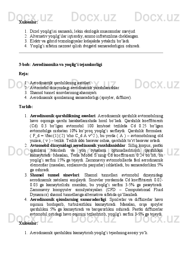 Xulosalar:
1. Dizel yoqilg‘isi samarali, lekin ekologik muammolar mavjud.
2. Alternativ yoqilg‘ilar iqtisodiy, ammo infratuzilma cheklangan.
3. Elektr va gibrid texnologiyalar kelajakda yetakchi bo‘ladi.
4. Yoqilg‘i sifatini nazorat qilish dvigatel samaradorligini oshiradi.
3-bob: Aerodinamika va yoqilg‘i tejamkorligi
Reja:
1. Aerodinamik qarshilikning asoslari.
2. Avtomobil dizaynidagi aerodinamik yaxshilanishlar.
3. Shamol tunnel sinovlarining ahamiyati.
4. Aerodinamik qismlarning samaradorligi (spoyler, diffuzer).
Tarkib:
1. Aerodinamik qarshilikning asoslari : Aerodinamik qarshilik avtomobilning
havo   oqimiga   qarshi   harakatlanishida   hosil   bo‘ladi.   Qarshilik   koeffitsienti
(Cd)   0.3   bo‘lgan   avtomobil   100   km/soat   tezlikda   Cd   0.25   bo‘lgan
avtomobilga   nisbatan   10%   ko‘proq   yoqilg‘i   sarflaydi.   Qarshilik   formulasi:
( F_d = \frac{1}{2}  \rho C_d A v^2 ), bu yerda (  A )  – avtomobilning old
yuzasi, ( v ) – tezlik.  Tezlik ikki baravar oshsa, qarshilik to‘rt baravar ortadi.
2. Avtomobil dizaynidagi aerodinamik yaxshilanishlar : Silliq korpus, pastki
qismlarni   tekislash   va   yon   oynalarni   optimallashtirish   qarshilikni
kamaytiradi.   Masalan,   Tesla   Model   S   ning   Cd   koeffitsienti   0.24   bo‘lib,   bu
yoqilg‘i sarfini 15% ga tejaydi. Zamonaviy avtomobillarda faol aerodinamik
elementlar (masalan, sozlanuvchi panjurlar) ishlatiladi, bu samaradorlikni 5%
ga oshiradi.
3. Shamol   tunnel   sinovlari :   Shamol   tunnellari   avtomobil   dizaynidagi
aerodinamik   xatolarni   aniqlaydi.   Sinovlar   yordamida   Cd   koeffitsienti   0.02-
0.03   ga   kamaytirilishi   mumkin,   bu   yoqilg‘i   sarfini   3-5%   ga   pasaytiradi.
Zamonaviy   kompyuter   simulyatsiyalari   (CFD   –   Computational   Fluid
Dynamics) shamol tunnellariga alternativa sifatida qo‘llaniladi.
4. Aerodinamik   qismlarning   samaradorligi :   Spoilerlar   va   diffuzerlar   havo
oqimini   boshqarib,   turbulentlikni   kamaytiradi.   Masalan,   orqa   spoyler
qarshilikni   5%   ga   kamaytiradi   va   barqarorlikni   oshiradi.   Pastki   diffuzerlar
avtomobil ostidagi havo oqimini tezlashtirib, yoqilg‘i sarfini 3-5% ga tejaydi.
Xulosalar:
1. Aerodinamik qarshilikni kamaytirish yoqilg‘i tejashning asosiy yo‘li.