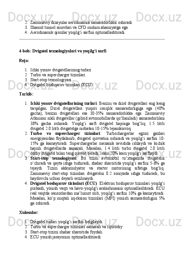 2. Zamonaviy dizaynlar aerodinamik samaradorlikni oshiradi.
3. Shamol tunnel sinovlari va CFD muhim ahamiyatga ega.
4. Aerodinamik qismlar yoqilg‘i sarfini optimallashtiradi.
4-bob: Dvigatel texnologiyalari va yoqilg‘i sarfi
Reja:
1. Ichki yonuv dvigatellarining turlari.
2. Turbo va supercharger tizimlari.
3. Start-stop texnologiyasi.
4. Dvigatel boshqaruv tizimlari (ECU).
Tarkib:
1. Ichki yonuv dvigatellarining turlari : Benzin va dizel dvigatellari eng keng
tarqalgan.   Dizel   dvigatellari   yuqori   issiqlik   samaradorligiga   ega   (40%
gacha),   benzin   dvigatellari   esa   30-35%   samaradorlikka   ega.   Zamonaviy
Atkinson sikli dvigatellar (gibrid avtomobillarda qo‘llaniladi) samaradorlikni
38%   gacha   oshiradi.   Yoqilg‘i   sarfi   dvigatel   hajmiga   bog‘liq:   1.5   litrli
dvigatel 2.0 litrli dvigatelga nisbatan 10-15% tejamkorroq.
2. Turbo   va   supercharger   tizimlari :   Turbochargerlar   egzoz   gazlari
energiyasidan foydalanib, dvigatel  quvvatini oshiradi  va yoqilg‘i sarfini 10-
15%   ga   kamaytiradi.   Superchargerlar   mexanik   ravishda   ishlaydi   va   kichik
hajmli   dvigatellarda   samarali.   Masalan,   1.4   litrli   turbo   dvigatel   2.0   litrli
oddiy dvigatel bilan teng quvvat beradi, lekin 20% kam yoqilg‘i sarflaydi.
3. Start-stop   texnologiyasi :   Bu   tizim   avtomobil   to‘xtaganida   dvigatelni
o‘chiradi va qayta ishga tushiradi, shahar sharoitida yoqilg‘i sarfini 5-8% ga
tejaydi.   Tizim   akkumulyator   va   starter   motorining   sifatiga   bog‘liq.
Zamonaviy   start-stop   tizimlari   dvigatelni   0.2   soniyada   ishga   tushiradi,   bu
haydovchi uchun deyarli sezilmaydi.
4. Dvigatel boshqaruv tizimlari (ECU) : Elektron boshqaruv tizimlari yoqilg‘i
purkash, yonish vaqti va havo-yoqilg‘i aralashmasini optimallashtiradi. ECU
real vaqtda sensorlardan ma’lumot olib, yoqilg‘i sarfini 10% ga kamaytiradi.
Masalan,   ko‘p   nuqtali   injeksion   tizimlari   (MPI)   yonish   samaradorligini   5%
ga oshiradi.
Xulosalar:
1. Dvigatel turlari yoqilg‘i sarfini belgilaydi.
2. Turbo va supercharger tizimlari samarali va iqtisodiy.
3. Start-stop tizimi shahar sharoitida foydali.
4. ECU yonish jarayonini optimallashtiradi. 