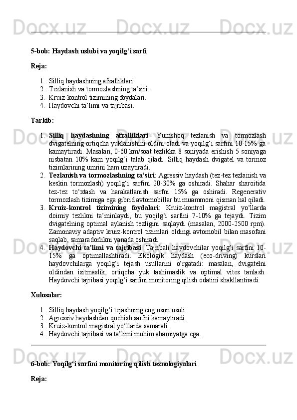 5-bob: Haydash uslubi va yoqilg‘i sarfi
Reja:
1. Silliq haydashning afzalliklari.
2. Tezlanish va tormozlashning ta’siri.
3. Kruiz-kontrol tizimining foydalari.
4. Haydovchi ta’limi va tajribasi.
Tarkib:
1. Silliq   haydashning   afzalliklari :   Yumshoq   tezlanish   va   tormozlash
dvigatelning ortiqcha yuklanishini oldini oladi va yoqilg‘i sarfini 10-15% ga
kamaytiradi.   Masalan, 0-60 km/soat tezlikka 8 soniyada erishish 5 soniyaga
nisbatan   10%   kam   yoqilg‘i   talab   qiladi.   Silliq   haydash   dvigatel   va   tormoz
tizimlarining umrini ham uzaytiradi.
2. Tezlanish va tormozlashning ta’siri : Agressiv haydash (tez-tez tezlanish va
keskin   tormozlash)   yoqilg‘i   sarfini   20-30%   ga   oshiradi.   Shahar   sharoitida
tez-tez   to‘xtash   va   harakatlanish   sarfni   15%   ga   oshiradi.   Regenerativ
tormozlash tizimiga ega gibrid avtomobillar bu muammoni qisman hal qiladi.
3. Kruiz-kontrol   tizimining   foydalari :   Kruiz-kontrol   magistral   yo‘llarda
doimiy   tezlikni   ta’minlaydi,   bu   yoqilg‘i   sarfini   7-10%   ga   tejaydi.   Tizim
dvigatelning   optimal   aylanish   tezligini   saqlaydi   (masalan,   2000-2500   rpm).
Zamonaviy adaptiv kruiz-kontrol tizimlari oldingi avtomobil bilan masofani
saqlab, samaradorlikni yanada oshiradi.
4. Haydovchi   ta’limi   va   tajribasi :   Tajribali   haydovchilar   yoqilg‘i   sarfini   10-
15%   ga   optimallashtiradi.   Ekologik   haydash   (eco-driving)   kurslari
haydovchilarga   yoqilg‘i   tejash   usullarini   o‘rgatadi:   masalan,   dvigatelni
oldindan   isitmaslik,   ortiqcha   yuk   tashimaslik   va   optimal   vites   tanlash.
Haydovchi tajribasi yoqilg‘i sarfini monitoring qilish odatini shakllantiradi.
Xulosalar:
1. Silliq haydash yoqilg‘i tejashning eng oson usuli.
2. Agressiv haydashdan qochish sarfni kamaytiradi.
3. Kruiz-kontrol magistral yo‘llarda samarali.
4. Haydovchi tajribasi va ta’limi muhim ahamiyatga ega.
6-bob: Yoqilg‘i sarfini monitoring qilish texnologiyalari
Reja: 