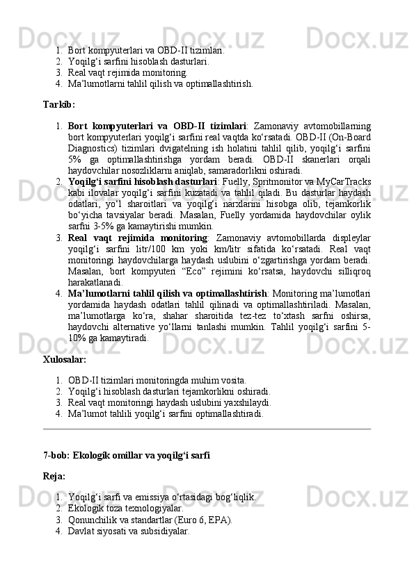 1. Bort kompyuterlari va OBD-II tizimlari.
2. Yoqilg‘i sarfini hisoblash dasturlari.
3. Real vaqt rejimida monitoring.
4. Ma’lumotlarni tahlil qilish va optimallashtirish.
Tarkib:
1. Bort   kompyuterlari   va   OBD-II   tizimlari :   Zamonaviy   avtomobillarning
bort kompyuterlari yoqilg‘i sarfini real vaqtda ko‘rsatadi.  OBD-II (On-Board
Diagnostics)   tizimlari   dvigatelning   ish   holatini   tahlil   qilib,   yoqilg‘i   sarfini
5%   ga   optimallashtirishga   yordam   beradi.   OBD-II   skanerlari   orqali
haydovchilar nosozliklarni aniqlab, samaradorlikni oshiradi.
2. Yoqilg‘i sarfini hisoblash dasturlari : Fuelly, Spritmonitor va MyCarTracks
kabi   ilovalar   yoqilg‘i   sarfini   kuzatadi   va   tahlil   qiladi.   Bu   dasturlar   haydash
odatlari,   yo‘l   sharoitlari   va   yoqilg‘i   narxlarini   hisobga   olib,   tejamkorlik
bo‘yicha   tavsiyalar   beradi.   Masalan,   Fuelly   yordamida   haydovchilar   oylik
sarfni 3-5% ga kamaytirishi mumkin.
3. Real   vaqt   rejimida   monitoring :   Zamonaviy   avtomobillarda   displeylar
yoqilg‘i   sarfini   litr/100   km   yoki   km/litr   sifatida   ko‘rsatadi.   Real   vaqt
monitoringi   haydovchilarga   haydash   uslubini   o‘zgartirishga   yordam   beradi.
Masalan,   bort   kompyuteri   “Eco”   rejimini   ko‘rsatsa,   haydovchi   silliqroq
harakatlanadi.
4. Ma’lumotlarni tahlil qilish va optimallashtirish : Monitoring ma’lumotlari
yordamida   haydash   odatlari   tahlil   qilinadi   va   optimallashtiriladi.   Masalan,
ma’lumotlarga   ko‘ra,   shahar   sharoitida   tez-tez   to‘xtash   sarfni   oshirsa,
haydovchi   alternative   yo‘llarni   tanlashi   mumkin.   Tahlil   yoqilg‘i   sarfini   5-
10% ga kamaytiradi.
Xulosalar:
1. OBD-II tizimlari monitoringda muhim vosita.
2. Yoqilg‘i hisoblash dasturlari tejamkorlikni oshiradi.
3. Real vaqt monitoringi haydash uslubini yaxshilaydi.
4. Ma’lumot tahlili yoqilg‘i sarfini optimallashtiradi.
7-bob: Ekologik omillar va yoqilg‘i sarfi
Reja:
1. Yoqilg‘i sarfi va emissiya o‘rtasidagi bog‘liqlik.
2. Ekologik toza texnologiyalar.
3. Qonunchilik va standartlar (Euro 6, EPA).
4. Davlat siyosati va subsidiyalar. 