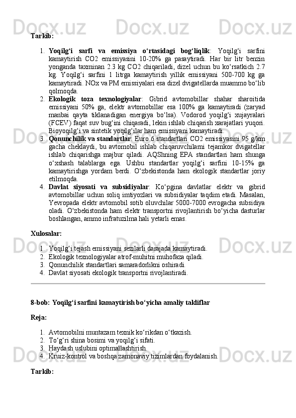 Tarkib:
1. Yoqilg‘i   sarfi   va   emissiya   o‘rtasidagi   bog‘liqlik :   Yoqilg‘i   sarfini
kamaytirish   CO2   emissiyasini   10-20%   ga   pasaytiradi.   Har   bir   litr   benzin
yonganda   taxminan   2.3   kg   CO2   chiqariladi,   dizel   uchun   bu   ko‘rsatkich   2.7
kg.   Yoqilg‘i   sarfini   1   litrga   kamaytirish   yillik   emissiyani   500-700   kg   ga
kamaytiradi. NOx va PM emissiyalari esa dizel dvigatellarda muammo bo‘lib
qolmoqda.
2. Ekologik   toza   texnologiyalar :   Gibrid   avtomobillar   shahar   sharoitida
emissiyani   50%   ga,   elektr   avtomobillar   esa   100%   ga   kamaytiradi   (zaryad
manbai   qayta   tiklanadigan   energiya   bo‘lsa).   Vodorod   yoqilg‘i   xujayralari
(FCEV) faqat suv bug‘ini chiqaradi, lekin ishlab chiqarish xarajatlari yuqori.
Bioyoqilg‘i va sintetik yoqilg‘ilar ham emissiyani kamaytiradi.
3. Qonunchilik va standartlar : Euro 6 standartlari CO2 emissiyasini 95 g/km
gacha   cheklaydi,   bu   avtomobil   ishlab   chiqaruvchilarni   tejamkor   dvigatellar
ishlab   chiqarishga   majbur   qiladi.   AQShning   EPA   standartlari   ham   shunga
o‘xshash   talablarga   ega.   Ushbu   standartlar   yoqilg‘i   sarfini   10-15%   ga
kamaytirishga   yordam   berdi.   O‘zbekistonda   ham   ekologik   standartlar   joriy
etilmoqda.
4. Davlat   siyosati   va   subsidiyalar :   Ko‘pgina   davlatlar   elektr   va   gibrid
avtomobillar  uchun soliq  imtiyozlari  va subsidiyalar  taqdim  etadi. Masalan,
Yevropada elektr avtomobil sotib oluvchilar 5000-7000 evrogacha subsidiya
oladi.  O‘zbekistonda  ham  elektr  transportni   rivojlantirish  bo‘yicha  dasturlar
boshlangan, ammo infratuzilma hali yetarli emas.
Xulosalar:
1. Yoqilg‘i tejash emissiyani sezilarli darajada kamaytiradi.
2. Ekologik texnologiyalar atrof-muhitni muhofaza qiladi.
3. Qonunchilik standartlari samaradorlikni oshiradi.
4. Davlat siyosati ekologik transportni rivojlantiradi.
8-bob: Yoqilg‘i sarfini kamaytirish bo‘yicha amaliy takliflar
Reja:
1. Avtomobilni muntazam texnik ko‘rikdan o‘tkazish.
2. To‘g‘ri shina bosimi va yoqilg‘i sifati.
3. Haydash uslubini optimallashtirish.
4. Kruiz-kontrol va boshqa zamonaviy tizimlardan foydalanish.
Tarkib: