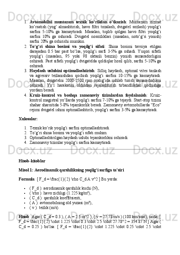 1. Avtomobilni   muntazam   texnik   ko‘rikdan   o‘tkazish :   Muntazam   xizmat
ko‘rsatish   (yog‘   almashtirish,   havo   filtri   tozalash,   dvigatel   sozlash)   yoqilg‘i
sarfini   5-10%   ga   kamaytiradi.   Masalan,   tiqilib   qolgan   havo   filtri   yoqilg‘i
sarfini   10%   ga   oshiradi.   Dvigatel   nosozliklari   (masalan,   noto‘g‘ri   yonish)
sarfni 20% ga oshirishi mumkin.
2. To‘g‘ri   shina   bosimi   va   yoqilg‘i   sifati :   Shina   bosimi   tavsiya   etilgan
darajadan   0.5   bar   past   bo‘lsa,   yoqilg‘i   sarfi   3-5%   ga   oshadi.   Yuqori   sifatli
yoqilg‘i   (masalan,   95   yoki   98   oktanli   benzin)   yonish   samaradorligini
oshiradi. Past sifatli yoqilg‘i dvigatelda qoldiqlar hosil qilib, sarfni 5-10% ga
oshiradi.
3. Haydash   uslubini   optimallashtirish :   Silliq   haydash,   optimal   vites   tanlash
va   agressiv   tezlanishdan   qochish   yoqilg‘i   sarfini   10-15%   ga   kamaytiradi.
Masalan,   dvigatelni   2000-2500   rpm   oralig‘ida   ushlab   turish   samaradorlikni
oshiradi.   Yo‘l   harakatini   oldindan   rejalashtirish   tirbandlikdan   qochishga
yordam beradi.
4. Kruiz-kontrol   va   boshqa   zamonaviy   tizimlardan   foydalanish :   Kruiz-
kontrol magistral yo‘llarda yoqilg‘i sarfini 7-10% ga tejaydi. Start-stop tizimi
shahar sharoitida 5-8% tejamkorlik beradi. Zamonaviy avtomobillarda “Eco”
rejimi dvigatel ishini optimallashtirib, yoqilg‘i sarfini 3-5% ga kamaytiradi.
Xulosalar:
1. Texnik ko‘rik yoqilg‘i sarfini optimallashtiradi.
2. To‘g‘ri shina bosimi va yoqilg‘i sifati muhim.
3. Optimallashtirilgan haydash uslubi tejamkorlikni oshiradi.
4. Zamonaviy tizimlar yoqilg‘i sarfini kamaytiradi.
Hisob-kitoblar
Misol 1: Aerodinamik qarshilikning yoqilg‘i sarfiga ta’siri
Formula : [ F_d = \frac{1}{2} \rho C_d A v^2 ] Bu yerda:
 ( F_d ): aerodinamik qarshilik kuchi (N),
 ( \rho ): havo zichligi (1.225 kg/m³),
 ( C_d ): qarshilik koeffitsienti,
 ( A ): avtomobilning old yuzasi (m²),
 ( v ): tezlik (m/s).
Hisob : Agar ( C_d = 0.3 ), ( A = 2.5 m^2 ), ( v = 27.78 m/s ) (100 km/soat), unda: [
F_d = \frac{1}{2} \cdot 1.225 \cdot 0.3 \cdot 2.5 \cdot 27.78^2 = 354.87 N ] Agar (
C_d   =   0.25   )   bo‘lsa:   [   F_d   =   \frac{1}{2}   \cdot   1.225   \cdot   0.25   \cdot   2.5   \cdot 