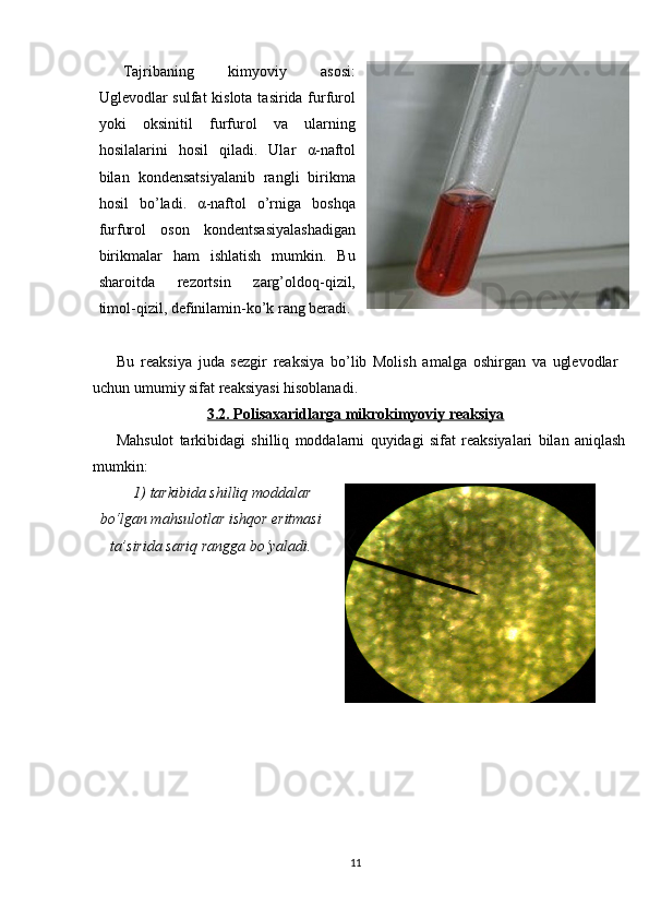 Tajriba ning   kimyoviy   asosi :
Uglevodlar sulfat  kislota tasirida furfurol
yoki   oksinitil   furfurol   va   ularning
hosilalarini   hosil   qiladi.   Ular   α -naftol
bilan   kondensatsiyalanib   rangli   birikma
hosil   bo’ladi.   α -naftol   o’rniga   boshqa
furfurol   oson   kondentsasiyalashadigan
birikmalar   ham   ishlatish   mumkin.   Bu
sharoitda   rezortsin   zarg’oldoq-qizil,
timol-qizil, definilamin-ko’k rang beradi.
Bu   reaksiya   juda   sezgir   reaksiya   bo’lib   Molish   amalga   oshirgan   va   uglevodlar
uchun umumiy sifat reaksiyasi hisoblanadi. 
3.2. Polisaxaridlarga mikrokimyoviy reaksiya
Mahsulot   tarkibidagi   shilliq   moddalarni   quyidagi   sifat   reaksiyalari   bilan   aniqlash
mumkin:
1)  tarkibida shilliq moddalar
bo‘lgan mahsulotlar ishqor eritmasi
ta’sirida sariq rangga bo‘yaladi.
11 