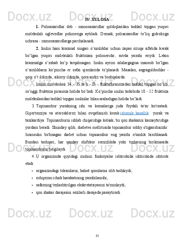 IV. XULOSA
1.   Polisaxaridlar   d е b   -   monosaxaridlar   qoldiqlaridan   tashkil   topgan   yuqori
mol е kulali   ugl е vodlar   polim е riga   aytiladi.   D е mak,   polisaxaridlar   to’liq   gidrolizga
uchrasa - monosaxaridlarga parchalanadi.
2.   Inulin   ham   kraxmal   singari   o’simliklar   uchun   zapas   ozuqa   sifatida   k е rak
bo’lgan   yuqori   mol е kulali   fruktozani   polim е ridir,   suvda   yaxshi   eriydi.   L е kin
kraxmalga   o’xshab   ko’p   tarqalmagan.   Inulin   ayrim   oilalargagina   mansub   bo’lgan
o’simliklarni   ko’pincha   е r   ostki   qismlarida   to’planadi.   Masalan,   asgraguldoshlar   -
qoqi o’t ildizida, sikoriy ildizida, qora andiz va boshqalarda.
Inulin   mol е kulasi   34  -   35   ta  b   -   D   -   fruktofuranozadan   tashkil   topgan   bo’lib,
so’nggi fruktoza piranoza holida bo’ladi. Ko’pincha inulin tarkibida 10 - 12 fruktoza
mol е kulasidan tashkil topgan inulinlar bilan aralashgan holida bo’ladi.
3.  Topinambur   yurakning   ishi   va   kemalariga   juda   foydali   ta'sir   ko'rsatadi.
Gipertenziya   va   ateroskleroz   bilan   ovqatlanish   kerak   ishemik   kasallik       yurak   va
taxikardiya. Topinamburni ishlab chiqarishga kelsak, bu qon shakarini kamaytirishga
yordam beradi. Shunday qilib, diabetes mellitusida topinambur oddiy o'zgarishsizdir.
Insinsulin   bo'lmagan   diabet   uchun   topinambur   eng   yaxshi   o'simlik   hisoblanadi.
Bundan   tashqari,   har   qanday   shifokor   semizlikda   yoki   tuzlarning   birikmasida
topinamburni belgilaydi.
4.  U   organizmda   quyidagi   muhim   funksiyalar   ishtirokida   ishtirokida   ishtirok
etadi:
 organizmdagi toksinlarni, balast qismlarini olib tashlaydi;
 oshqozon ichak harakatining yaxshilanishi;
 safarning tezlashtirilgan ekskretatsiyasini ta'minlaydi;
 qon shakar darajasini sezilarli darajada pasaytiradi.
13 