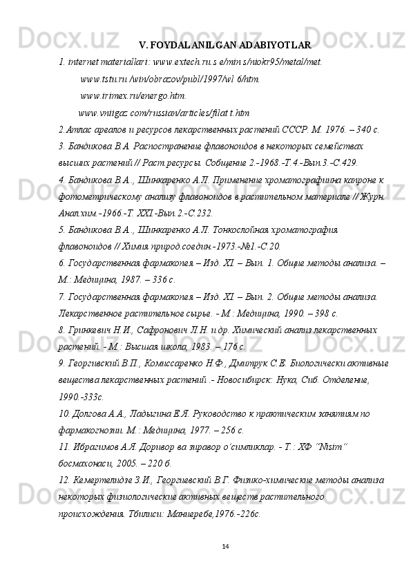 V. FOYDALANILGAN ADABIYOTLAR
1. internet materiallari:  www.extech.ru.s e/min s/niokr95/metal/met.
  www.tstu.ru  /win/obrazov/publ/1997/wl 6/htm.
  www.irimex.ru/energo.htm .
www.vniigaz  com/russian/articles/filat t.htm
2.Атлас ареалов и ресурсов лекарственных растений СССР. М. 1976. – 340 с. 
3. Бандикова В.А. Распостранение флавоноидов в некоторых семействах 
высших растений // Раст.ресурсы. Собщение 2.-1968.-Т.4.-Вып.3.-С.429. 
4. Бандикова В.А.., Шинкаренко А.Л. Применение хроматографиина капроне к 
фотометрическому анализу флавоноидов в растительном материале // Журн. 
Анал.хим.-1966.-Т.  XXI .-Вып.2.-С.232. 
5. Бандикова В.А.., Шинкаренко А.Л. Тонкослойная хроматография 
флавоноидов // Химия природ.соедин.-1973.-№1.-С.20. 
6. Государственная фармакопея – Изд. Х I . – Вып. 1. Общие методы анализа. – 
М.: Медицина, 1987. – 336 с. 
7. Государственная фармакопея – Изд. Х I . – Вып. 2. Общие методы анализа. 
Лекарственное растительное сырье. - М.: Медицина, 1990. – 398 с. 
8. Гринкевич Н.И., Сафронович Л.Н. и др. Химический анализ лекарственных 
растений. - М.: Высшая школа, 1983. – 176 с. 
9. Георгивский В.П., Комиссаренко Н.Ф., Дмитрук С.Е. Биологически активные
вещества лекарственных растений .- Новосибирск: Нука, Сиб. Отделение, 
1990.-333с. 
10. Долгова А.А., Л a дыгина Е.Я. Руководство к практическим занятиям по 
фармакогнозии. М.: Медицина, 1977. – 256 с. 
11. Ибрагимов А.Я. Доривор ва зиравор  o ’симликлар. - Т.: ХФ “ Nisim ” 
босмахонаси, 2005. – 220 б. 
12. Кемертелидзе З.И., Георгиевский В.Г. Физико-химические методы анализа 
некоторых физиологические активных веществ растительного 
происхождения. Тбилиси: Маниеребе,1976.-226с. 
14 