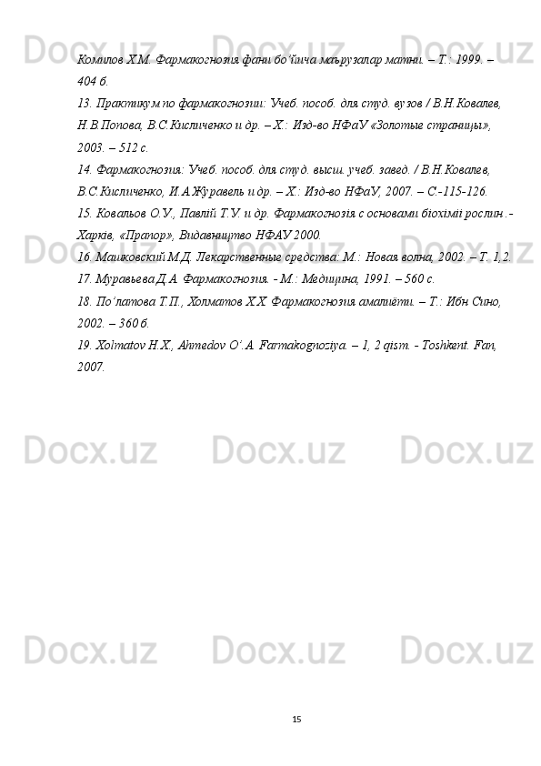 Комилов Х.М. Фармакогнозия фани б o ’йича маърузалар матни. – Т.: 1999. – 
404 б. 
13. Практикум по фармакогнозии: Учеб. пособ. для студ. вузов / В.Н.Ковалев, 
Н.В.Попова, В.С.Кисличенко и др. – Х.: Изд-во НФаУ «Золотые страницы», 
2003. – 512 с. 
14. Фармакогнозия: Учеб. пособ. для студ. высш. учеб. завед. / В.Н.Ковалев, 
В.С.Кисличенко, И.А.Журавель и др. – Х.: Изд-во НФаУ, 2007. –  C .-115-126. 
15. Ковальов О.У., Павл i й Т.У. и др. Фармакогноз i я с основами б i ох i м ii  рослин .-
Харк i в, «Прапор», Видавництво НФАУ 2000. 
16. Машковский М.Д. Лекарственные средства: М.: Новая волна, 2002. – Т. 1,2.
17. Муравьева Д.А. Фармакогнозия. - М.: Медицина, 1991. – 560 с. 
18. П o ’латова Т.П., Холматов Х.Х. Фармакогнозия амалиёти. – Т.: Ибн Сино, 
2002. – 360 б. 
19. Х olmatov   H . X .,  Ahmedov   O ’. A .  Farmakognoziya . – 1, 2  qism . -  Toshkent .  Fan, 
2007. 
15 