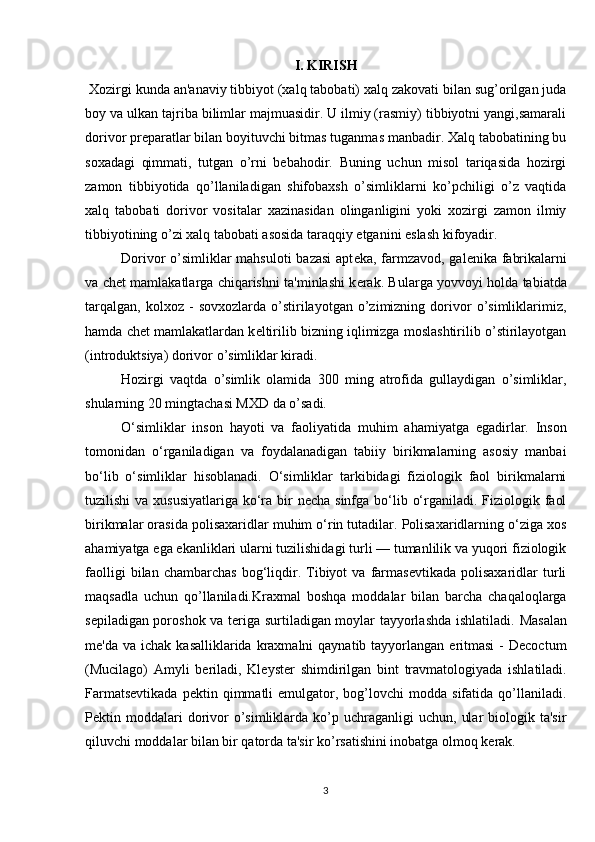 I. KIRISH
  Xozirgi kunda an'anaviy tibbiyot (xalq tabobati) xalq zakovati bilan sug’orilgan juda
boy va ulkan tajriba bilimlar majmuasidir. U ilmiy (rasmiy) tibbiyotni yangi,samarali
dorivor preparatlar bilan boyituvchi bitmas tuganmas manbadir. Xalq tabobatining bu
soxadagi   qimmati,   tutgan   o’rni   bebahodir.   Buning   uchun   misol   tariqasida   hozirgi
zamon   tibbiyotida   qo’llaniladigan   shifobaxsh   o’simliklarni   ko’pchiligi   o’z   vaqtida
xalq   tabobati   dorivor   vositalar   xazinasidan   olinganligini   yoki   xozirgi   zamon   ilmiy
tibbiyotining o’zi xalq tabobati asosida taraqqiy etganini eslash kifoyadir.
Dorivor o’simliklar  mahsuloti  bazasi  apt е ka, farmzavod, gal е nika fabrikalarni
va ch е t mamlakatlarga chiqarishni ta'minlashi k е rak. Bularga yovvoyi holda tabiatda
tarqalgan,   kolxoz   -   sovxozlarda   o’stirilayotgan   o’zimizning   dorivor   o’simliklarimiz,
hamda ch е t mamlakatlardan k е ltirilib bizning iqlimizga moslashtirilib o’stirilayotgan
(introduktsiya) dorivor o’simliklar kiradi.
Hozirgi   vaqtda   o’simlik   olamida   300   ming   atrofida   gullaydigan   o’simliklar,
shularning 20 mingtachasi MXD da o’sadi.
O‘simliklar   inso n   hayoti   va   faoliyatida   muhim   ahamiyatga   egadirlar.   Inson
tomonidan   o‘rganiladigan   va   foydalanadigan   tabiiy   birikmalarning   asosiy   manbai
bo‘lib   o‘simliklar   hisoblanadi.   O‘simliklar   tarkibidagi   fiziologik   faol   birikmalarni
tuzilishi  va xususiyatlariga  ko‘ra bir  necha sinfga bo‘lib o‘rganiladi. Fiziologik faol
birikmalar orasida polisaxaridlar muhim o‘rin tutadilar. Polisaxaridlarning o‘ziga xos
ahamiyatga ega ekanliklari ularni tuzilishidagi turli — tumanlilik va yuqori fiziologik
faolligi   bilan  chambarchas   bog‘liqdir.   Tibiyot   va  farmasevtikada   polisaxaridlar   turli
maqsadla   uchun   qo’llaniladi. Kraxmal   boshqa   moddalar   bilan   barcha   chaqaloqlarga
s е piladigan poroshok va t е riga surtiladigan moylar tayyorlashda ishlatiladi.   M asalan
mе 'da  va ichak  kasalliklarida  kraxmalni  qaynatib  tayyorlangan  eritmasi   -  Decoctum
(Mucilago)   Amyli   b е riladi,   Kl е yst е r   shimdirilgan   bint   travmatologiyada   ishlatiladi.
Farmatsеvtikada   pеktin  qimmatli   emulgator,   bog’lovchi   modda  sifatida   qo’llaniladi.
Pеktin  moddalari  dorivor  o’simliklarda  ko’p  uchraganligi  uchun,   ular  biologik  ta'sir
qiluvchi moddalar bilan bir qatorda ta'sir ko’rsatishini inobatga olmoq kеrak.
3 