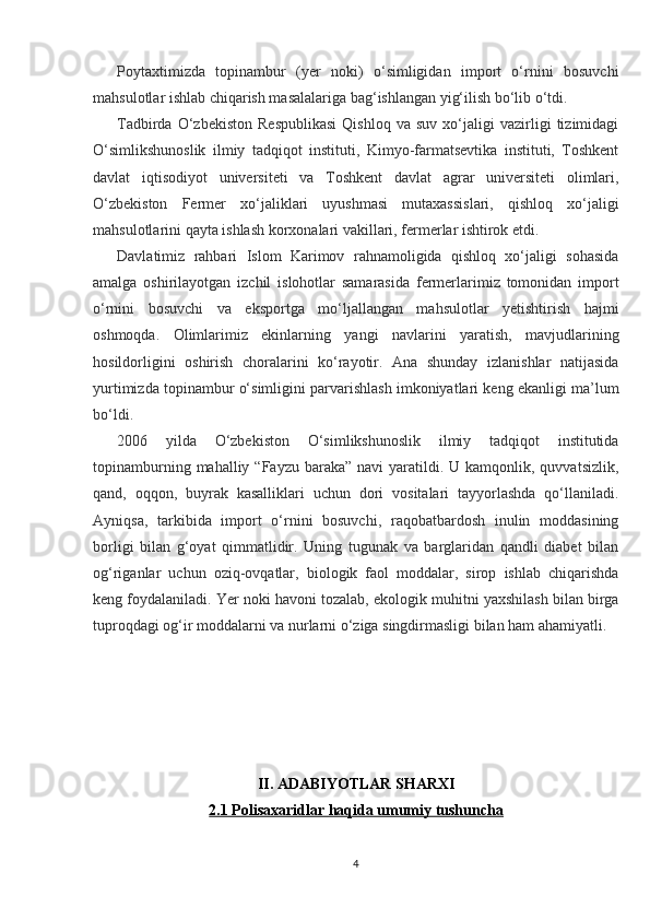 Poytaxtimizda   topinambur   (yer   noki)   o‘simligidan   import   o‘rnini   bosuvchi
mahsulotlar ishlab chiqarish masalalariga bag‘ishlangan yig‘ilish bo‘lib o‘tdi.
Tadbirda   O‘zbekiston   Respublikasi   Qishloq   va   suv   xo‘jaligi   vazirligi   tizimidagi
O‘simlikshunoslik   ilmiy   tadqiqot   instituti,   Kimyo-farmatsevtika   instituti,   Toshkent
davlat   iqtisodiyot   universiteti   va   Toshkent   davlat   agrar   universiteti   olimlari,
O‘zbekiston   Fermer   xo‘jaliklari   uyushmasi   mutaxassislari,   qishloq   xo‘jaligi
mahsulotlarini qayta ishlash korxonalari vakillari, fermerlar ishtirok etdi.
Davlatimiz   rahbari   Islom   Karimov   rahnamoligida   qishloq   xo‘jaligi   sohasida
amalga   oshirilayotgan   izchil   islohotlar   samarasida   fermerlarimiz   tomonidan   import
o‘rnini   bosuvchi   va   eksportga   mo‘ljallangan   mahsulotlar   yetishtirish   hajmi
oshmoqda.   Olimlarimiz   ekinlarning   yangi   navlarini   yaratish,   mavjudlarining
hosildorligini   oshirish   choralarini   ko‘rayotir.   Ana   shunday   izlanishlar   natijasida
yurtimizda topinambur o‘simligini parvarishlash imkoniyatlari keng ekanligi ma’lum
bo‘ldi.
2006   yilda   O‘zbekiston   O‘simlikshunoslik   ilmiy   tadqiqot   institutida
topinamburning  mahalliy “Fayzu  baraka”  navi  yaratildi. U  kamqonlik, quvvatsizlik,
qand,   oqqon,   buyrak   kasalliklari   uchun   dori   vositalari   tayyorlashda   qo‘llaniladi.
Ayniqsa,   tarkibida   import   o‘rnini   bosuvchi,   raqobatbardosh   inulin   moddasining
borligi   bilan   g‘oyat   qimmatlidir.   Uning   tugunak   va   barglaridan   qandli   diabet   bilan
og‘riganlar   uchun   oziq-ovqatlar,   biologik   faol   moddalar,   sirop   ishlab   chiqarishda
keng foydalaniladi. Yer noki havoni tozalab, ekologik muhitni yaxshilash bilan birga
tuproqdagi og‘ir moddalarni va nurlarni o‘ziga singdirmasligi bilan ham ahamiyatli.
II. ADABIYOTLAR SHARXI
2.1 Polisaxaridlar haqida umumiy tushuncha
4