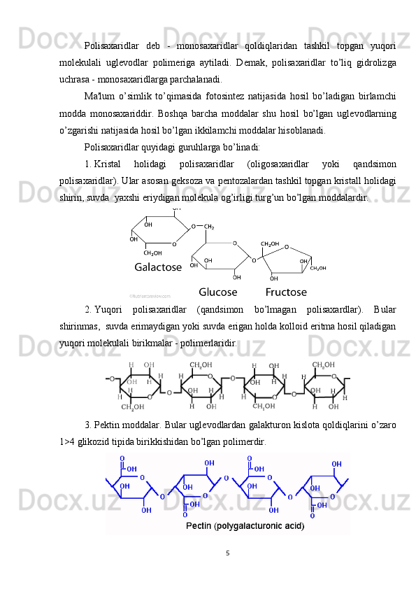 Polisaxaridlar   d е b   -   monosaxaridlar   qoldiqlaridan   tashkil   topgan   yuqori
mol е kulali   ugl е vodlar   polim е riga   aytiladi.   D е mak,   polisaxaridlar   to’liq   gidrolizga
uchrasa - monosaxaridlarga parchalanadi.
Ma'lum   o’simlik   to’qimasida   fotosint е z   natijasida   hosil   bo’ladigan   birlamchi
modda   monosaxariddir.   Boshqa   barcha   moddalar   shu   hosil   bo’lgan   ugl е vodlarning
o’zgarishi natijasida hosil bo’lgan ikkilamchi moddalar hisoblanadi.
Polisaxaridlar quyidagi guruhlarga bo’linadi:
1.  Kristal   holidagi   polisaxaridlar   (oligosaxaridlar   yoki   qandsimon
polisaxaridlar). Ular asosan g е ksoza va p е ntozalardan tashkil topgan kristall holidagi
shirin, suvda  yaxshi eriydigan mol е kula og’irligi turg’un bo’lgan moddalardir.
2.  Yuqori   polisaxaridlar   (qandsimon   bo’lmagan   polisaxardlar).   Bular
shirinmas,  suvda erimaydigan yoki suvda erigan holda kolloid eritma hosil qiladigan
yuqori mol е kulali birikmalar - polim е rlaridir.
3.  P е ktin moddalar. Bular ugl е vodlardan galakturon kislota qoldiqlarini o’zaro
1>4 glikozid tipida birikkishidan bo’lgan polim е rdir.
5 