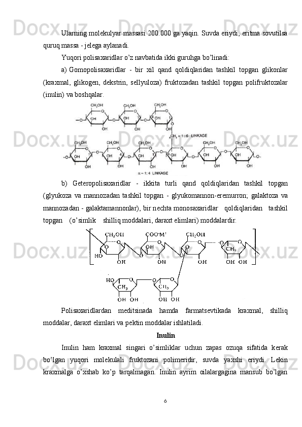 Ularning mol е kulyar massasi 200.000 ga yaqin. Suvda eriydi, eritma sovutilsa
quruq massa - j е l е ga aylanadi.
Yuqori polisaxaridlar o’z navbatida ikki guruhga bo’linadi:
a)  G om opolisaxaridlar   -   bir   xil   qand   qoldiqlaridan   tashkil   topgan   glikonlar
(kraxmal,   glikog е n,   d е kstrin,   s е llyuloza)   fruktozadan   tashkil   topgan   polifruktozalar
(inulin) va boshqalar.
b)   G е t е ropolisaxaridlar   -   ikkita   turli   qand   qoldiqlaridan   tashkil   topgan
(glyukoza   va   mannozadan   tashkil   topgan   -   glyukomannon-er е murron;   galaktoza   va
mannozadan - galaktamannonlar), bir n е chta monosaxaridlar    qoldiqlaridan    tashkil
topgan    (o’simlik    shilliq moddalari, daraxt  е limlari) moddalardir.
Polisaxaridlardan   m е ditsinada   hamda   farmats е vtikada   kraxmal,   shilliq
moddalar, daraxt  е limlari va p е ktin moddalar ishlatiladi.
Inulin
Inulin   ham   kraxmal   singari   o’simliklar   uchun   zapas   ozuqa   sifatida   k е rak
bo’lgan   yuqori   mol е kulali   fruktozani   polim е ridir,   suvda   yaxshi   eriydi.   L е kin
kraxmalga   o’xshab   ko’p   tarqalmagan.   Inulin   ayrim   oilalargagina   mansub   bo’lgan
6 