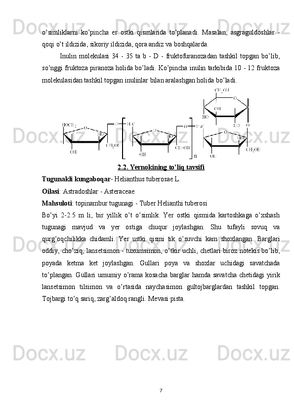 o’simliklarni   ko’pincha   е r   ostki   qismlarida   to’planadi.   Masalan,   asgraguldoshlar   -
qoqi o’t ildizida, sikoriy ildizida, qora andiz va boshqalarda.
Inulin   mol е kulasi   34  -   35   ta  b   -   D   -   fruktofuranozadan   tashkil   topgan   bo’lib,
so’nggi fruktoza piranoza holida bo’ladi. Ko’pincha inulin tarkibida 10 - 12 fruktoza
mol е kulasidan tashkil topgan inulinlar bilan aralashgan holida bo’ladi.
2.2. Yernokining to’liq tavsifi
Tugunakli kungaboqar - Helianthus tuberosae L.
Oilasi : Astradoshlar - Asteraceae
Mahsuloti : topinambur tugunagi - Tuber Helianthi tuberosi
Bo’yi   2-2.5   m   li,   bir   yillik   o’t   o’simlik.   Yer   ostki   qismida   kartoshkaga   o’xshash
tugunagi   mavjud   va   yer   ostiga   chuqur   joylashgan.   Shu   tufayli   sovuq   va
qurg’oqchilikka   chidamli.   Yer   ustki   qismi   tik   o’suvchi   kam   shoxlangan.   Barglari
oddiy, cho’ziq, lansetsimon - tuxumsimon, o’tkir uchli, chetlari biroz notekis bo’lib,
poyada   ketma   ket   joylashgan.   Gullari   poya   va   shoxlar   uchidagi   savatchada
to’plangan.  Gullari  umumiy o’rama kosacha   barglar   hamda savatcha  chetidagi   yirik
lansetsimon   tilsimon   va   o’rtasida   naychasimon   gultojbarglardan   tashkil   topgan.
Tojbargi to’q sariq, zarg’aldoq rangli. Mevasi pista.
7 