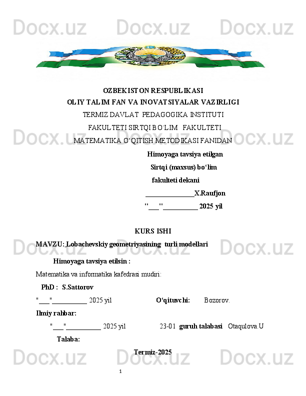 1OZBEKISTON RESPUBLIKASI
OLIY TALIM FAN VA INOVATSIYALAR VAZIRLIGI
TERMIZ DAVLAT  PEDAGOGIKA INSTITUTI 
  FAKULTETI SIRTQI BO`LIM   FAKULTETI   
MATEMATIKA O‘QITISH METODIKASI FANIDAN 
                                      Himoyaga tavsiya etilgan
                                   Sirtqi (maxsus) bo‘lim 
                          fakulteti dekani
                                     ______________X.Raufjon
                                                              "___"__________ 2025 yil
KURS ISHI
MAVZU:   Lobachevskiy geometriyasining  turli modellari
Himoyaga tavsiya etilsin :
Matematika va informatika kafedrasi mudiri: 
    PhD :  S.Sattorov
"___"__________ 2025 yil                          O‘qituvchi:          Bozorov.  
Ilmiy rahbar:
        "___"__________ 2025 yil                   23-0 1    guruh talabasi     Otaqulova.U
             Talaba:
Termiz-2025 