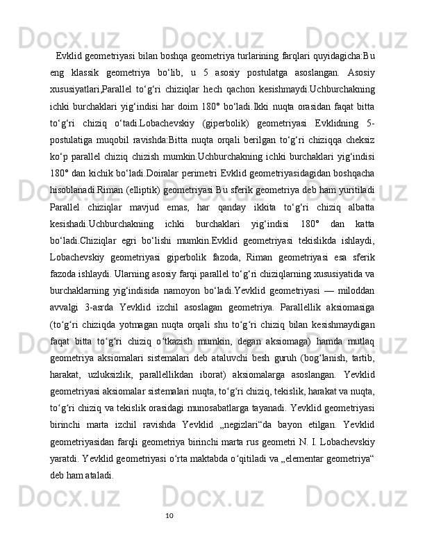 10    Evklid geometriyasi bilan boshqa geometriya turlarining farqlari quyidagicha:Bu
eng   klassik   geometriya   bo‘lib,   u   5   asosiy   postulatga   asoslangan.   Asosiy
xususiyatlari,Parallel   to‘g‘ri   chiziqlar   hech   qachon   kesishmaydi.Uchburchakning
ichki   burchaklari   yig‘indisi   har   doim   180°   bo‘ladi.Ikki   nuqta   orasidan   faqat   bitta
to‘g‘ri   chiziq   o‘tadi.Lobachevskiy   (giperbolik)   geometriyasi   Evklidning   5-
postulatiga   muqobil   ravishda:Bitta   nuqta   orqali   berilgan   to‘g‘ri   chiziqqa   cheksiz
ko‘p   parallel   chiziq   chizish   mumkin.Uchburchakning   ichki   burchaklari   yig‘indisi
180° dan kichik bo‘ladi.Doiralar perimetri Evklid geometriyasidagidan boshqacha
hisoblanadi.Riman (elliptik) geometriyasi Bu sferik geometriya deb ham yuritiladi
Parallel   chiziqlar   mavjud   emas,   har   qanday   ikkita   to‘g‘ri   chiziq   albatta
kesishadi.Uchburchakning   ichki   burchaklari   yig‘indisi   180°   dan   katta
bo‘ladi.Chiziqlar   egri   bo‘lishi   mumkin.Evklid   geometriyasi   tekislikda   ishlaydi,
Lobachevskiy   geometriyasi   giperbolik   fazoda,   Riman   geometriyasi   esa   sferik
fazoda ishlaydi. Ularning asosiy farqi parallel to‘g‘ri chiziqlarning xususiyatida va
burchaklarning   yig‘indisida   namoyon   bo‘ladi.Yevklid   geometriyasi   —   miloddan
avvalgi   3-asrda   Yevklid   izchil   asoslagan   geometriya.   Parallellik   aksiomasiga
(to g ri   chiziqda   yotmagan   nuqta   orqali   shu   to g ri   chiziq   bilan   kesishmaydiganʻ ʻ ʻ ʻ
faqat   bitta   to g ri   chiziq   o tkazish   mumkin,   degan   aksiomaga)   hamda   mutlaq	
ʻ ʻ ʻ
geometriya   aksiomalari   sistemalari   deb   ataluvchi   besh   guruh   (bog lanish,   tartib,	
ʻ
harakat,   uzluksizlik,   parallellikdan   iborat)   aksiomalarga   asoslangan.   Yevklid
geometriyasi aksiomalar sistemalari nuqta, to g ri chiziq, tekislik, harakat va nuqta,	
ʻ ʻ
to g ri chiziq va tekislik orasidagi munosabatlarga tayanadi. Yevklid geometriyasi	
ʻ ʻ
birinchi   marta   izchil   ravishda   Yevklid   „negizlari“da   bayon   etilgan.   Yevklid
geometriyasidan farqli geometriya birinchi marta rus geometri N. I. Lobachevskiy
yaratdi. Yevklid geometriyasi o rta maktabda o qitiladi va „elementar geometriya“	
ʻ ʻ
deb ham ataladi.