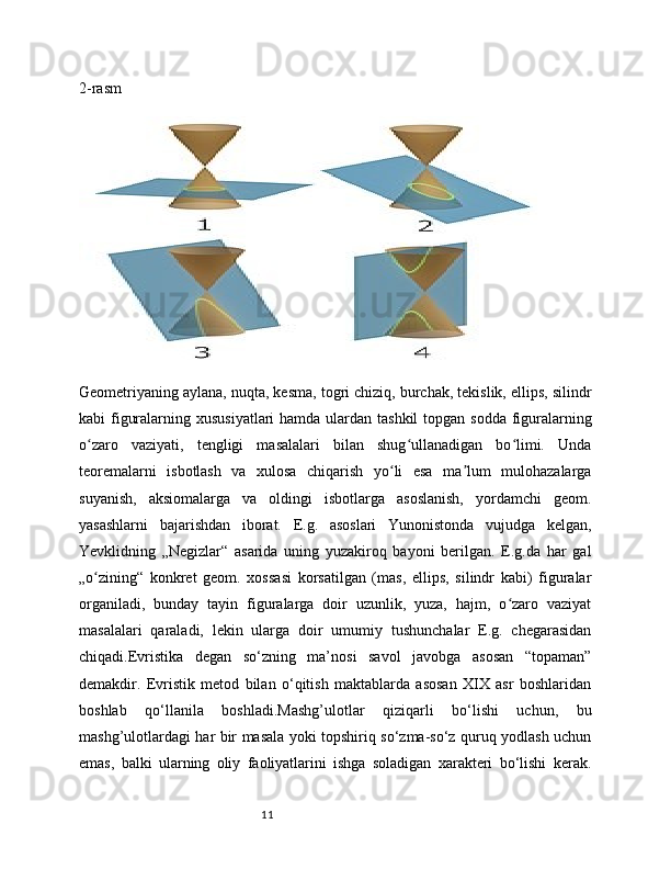 112-rasm
Geometriyaning aylana, nuqta, kesma, togri chiziq, burchak, tekislik, ellips, silindr
kabi figuralarning xususiyatlari  hamda ulardan tashkil  topgan sodda  figuralarning
o zaro   vaziyati,   tengligi   masalalari   bilan   shug ullanadigan   bo limi.   Undaʻ ʻ ʻ
teoremalarni   isbotlash   va   xulosa   chiqarish   yo li   esa   ma lum   mulohazalarga	
ʻ ʼ
suyanish,   aksiomalarga   va   oldingi   isbotlarga   asoslanish,   yordamchi   geom.
yasashlarni   bajarishdan   iborat.   E.g.   asoslari   Yunonistonda   vujudga   kelgan,
Yevklidning   „Negizlar“   asarida   uning   yuzakiroq   bayoni   berilgan.   E.g.da   har   gal
„o zining“   konkret   geom.   xossasi   korsatilgan   (mas,   ellips,   silindr   kabi)   figuralar	
ʻ
organiladi,   bunday   tayin   figuralarga   doir   uzunlik,   yuza,   hajm,   o zaro   vaziyat	
ʻ
masalalari   qaraladi,   lekin   ularga   doir   umumiy   tushunchalar   E.g.   chegarasidan
chiqadi.Evristika   degan   so‘zning   ma’nosi   savol   javobga   asosan   “topaman”
demakdir.   Evristik   metod   bilan   o‘qitish   maktablarda   asosan   XIX   asr   boshlaridan
boshlab   qo‘llanila   boshladi.Mashg’ulotlar   qiziqarli   bo‘lishi   uchun,   bu
mashg’ulotlardagi har bir masala yoki topshiriq so‘zma-so‘z quruq yodlash uchun
emas,   balki   ularning   oliy   faoliyatlarini   ishga   soladigan   xarakteri   bo‘lishi   kerak.