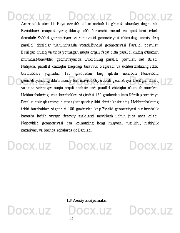 12Amerikalik   olim   D.   Poya   evristik   ta’lim   metodi   to‘g’risida   shunday   degan   edi.
Evristikani   maqsadi   yangiliklarga   olib   boruvchi   metod   va   qoidalarni   izlash
demakdir.Evklid   geometriyasi   va   nonevklid   geometriyasi   o'rtasidagi   asosiy   farq
parallel   chiziqlar   tushunchasida   yotadi.Evklid   geometriyasi   Parallel   postulat:
Berilgan chiziq va unda yotmagan nuqta orqali faqat bitta parallel chiziq o'tkazish
mumkin.Nonevklid   geometriyasida   Evklidning   parallel   postulati   rad   etiladi.
Natijada,   parallel   chiziqlar   haqidagi   tasavvur   o'zgaradi   va   uchburchakning   ichki
burchaklari   yig'indisi   180   gradusdan   farq   qilishi   mumkin   Nonevklid
geometriyasining ikkita asosiy turi mavjud.Giperbolik geometriya: Berilgan chiziq
va   unda   yotmagan   nuqta   orqali   cheksiz   ko'p   parallel   chiziqlar   o'tkazish   mumkin.
Uchburchakning ichki burchaklari yig'indisi 180 gradusdan kam.Sferik geometriya
Parallel chiziqlar mavjud emas (har qanday ikki chiziq kesishadi). Uchburchakning
ichki   burchaklari   yig'indisi   180   gradusdan   ko'p.Evklid   geometriyasi   biz   kundalik
hayotda   ko'rib   yurgan   fazoviy   shakllarni   tasvirlash   uchun   juda   mos   keladi.
Nonevklid   geometriyasi   esa   koinotning   keng   miqyosli   tuzilishi,   nisbiylik
nazariyasi va boshqa sohalarda qo'llaniladi.
1.3 Asosiy aksiyomalar