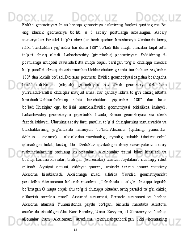 13Evklid   geometriyasi   bilan   boshqa   geometriya   turlarining   farqlari   quyidagicha   Bu
eng   klassik   geometriya   bo‘lib,   u   5   asosiy   postulatga   asoslangan.   Asosiy
xususiyatlari   Parallel   to‘g‘ri   chiziqlar   hech   qachon   kesishmaydi.Uchburchakning
ichki   burchaklari   yig‘indisi   har   doim   180°   bo‘ladi.Ikki   nuqta   orasidan   faqat   bitta
to‘g‘ri   chiziq   o‘tadi.   Lobachevskiy   (giperbolik)   geometriyasi   Evklidning   5-
postulatiga   muqobil   ravishda:Bitta   nuqta   orqali   berilgan   to‘g‘ri   chiziqqa   cheksiz
ko‘p   parallel   chiziq   chizish   mumkin.Uchburchakning   ichki   burchaklari   yig‘indisi
180° dan kichik bo‘ladi.Doiralar perimetri Evklid geometriyasidagidan boshqacha
hisoblanadi.Riman   (elliptik)   geometriyasi   Bu   sferik   geometriya   deb   ham
yuritiladi:Parallel   chiziqlar   mavjud   emas,   har   qanday   ikkita   to‘g‘ri   chiziq   albatta
kesishadi.Uchburchakning   ichki   burchaklari   yig‘indisi   180°   dan   katta
bo‘ladi.Chiziqlar   egri   bo‘lishi   mumkin.Evklid   geometriyasi   tekislikda   ishlaydi,
Lobachevskiy   geometriyasi   giperbolik   fazoda,   Riman   geometriyasi   esa   sferik
fazoda ishlaydi. Ularning asosiy farqi parallel to‘g‘ri chiziqlarning xususiyatida va
burchaklarning   yig‘indisida   namoyon   bo‘ladi.Aksioma   (qadimgi   yunoncha:
ξίωμα   –   axioma)   –   o z-o zidan   ravshanligi,   ayonligi   sababli   isbotsiz   qabulἀ ʻ ʻ
qilinadigan   holat,   tasdiq,   fikr.   Deduktiv   quriladigan   ilmiy   nazariyalarda   asosiy
tushunchalarning   boshlang ich   xossalari.   Aksiomalar   tizimi   bilan   kiritiladi   va	
ʻ
boshqa   hamma   xossalar,   tasdiqlar   (teoremalar)   ulardan   foydalanib   mantiqiy   isbot
qilinadi.   Ayniyat   qonuni,   ziddiyat   qonuni,   uchinchi   istisno   qonuni   mantiqiy
Aksioma   hisoblanadi.   Aksiomaga   misol   sifatida   Yevklid   geometriyasifat
parallellik   Aksiomasini   keltirish   mumkin:   „Tekislikda   a   to g ri   chiziqqa   tegishli	
ʻ ʻ
bo lmagan O nuqta orqali shu to g ri chiziqqa bittadan ortiq parallel to g ri chiziq	
ʻ ʻ ʻ ʻ ʻ
o tkazish   mumkin   emas“.   Arximed   aksiomasi,   Sermelo   aksiomasi   va   boshqa
ʻ
Aksioma   atamasi   Yunonistonda   paydo   bo lgan,   birinchi   marotaba   Aristotel	
ʻ
asarlarida   ishlatilgan.Abu   Nasr   Forobiy,   Umar   Xayyom,   al-Xorazmiy   va   boshqa
allomalar   ham   Aksiomani   atroflicha   tekshirishganberilgan   ikki   kesmaning