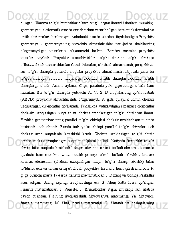 15olingan „Xamma to g ri burchaklar o zaro teng“, degan iborani isbotlash mumkin),ʻ ʻ ʻ
geometriyani aksiomatik asosda qurish uchun zarur bo lgan harakat aksiomalari va	
ʻ
tartib   aksiomalari   berilmagan,   vaholanki   asarda   ulardan   foydalanilgan.Proyektiv
geometriya   -   geometriyaning   proyektiv   almashtirishlar   nati-jasida   shakllarning
o zgarmaydigan   xossalarini   o rganuvchi   bo limi.   Bunday   xossalar   proyektiv	
ʻ ʻ ʻ
xossalar   deyiladi.   Proyektiv   almashtirishlar   to g ri   chiziqni   to g ri   chiziqqa	
ʻ ʻ ʻ ʻ
o tkazuvchi almashtirishlardan iborat. Masalan, o xshash almashtirish, perspektiva.	
ʻ ʻ
Bir   to g ri   chiziqda   yotuvchi   nuqtalar   proyektiv   almashtirish   natijasida   yana   bir	
ʻ ʻ
to g ri   chiziqda   yotuvchi   nuqtalarga,   ikkinchi   tartibli   chiziqlar   ikkinchi   tartibli	
ʻ ʻ
chiziqlarga   o tadi.   Ammo   aylana,   ellips,   parabola   yoki   giperbolaga   o tishi   ham	
ʻ ʻ
mumkin.   Bir   to g ri   chiziqda   yotuvchi   A,   V,   S,   D   nuqtalarning   qo sh   nisbati	
ʻ ʻ ʻ
(ABCD)   proyektiv   almashtirishda   o zgarmaydi.   P.   g.da   qulaylik   uchun   cheksiz	
ʻ
uzoklashgan   ele-mentlar   qo llanadi.   Tekislikda   yotmaydigan   (xosmas)   elementlar	
ʻ
chek-siz   uzoqlashgan   nuqtalar   va   cheksiz   uzoqlashgan   to g ri   chiziqdan   iborat.	
ʻ ʻ
Yevklid   geometriyasinpng   parallel   to g ri   chiziqlari   cheksiz   uzoklashgan   nuqtada	
ʻ ʻ
kesishadi,   deb   olinadi.   Bunda   turli   yo nalishdagi   parallel   to g ri   chiziqlar   turli	
ʻ ʻ ʻ
cheksiz   uzoq   nuqtalarda   kesishishi   kerak.   Cheksiz   uzoklashgan   to g ri   chiziq	
ʻ ʻ
barcha   cheksiz   uzoqlashgan   nuqtalar   to plami   bo ladi.   Natijada   "turli   ikki   to g ri	
ʻ ʻ ʻ ʻ
chiziq   bitta   nuqtada   kesishadi"   degan   aksioma   o rinli   bo ladi.aksiomatik   asosda	
ʻ ʻ
qurilishi   ham   mumkin.   Unda   ikkilik   prinsipi   o rinli   bo ladi.   Yevklid   fazosini
ʻ ʻ
xosmas   elementlar   (cheksiz   uzoqlashgan   nuqta,   to g ri   chiziq,   tekislik)   bilan	
ʻ ʻ
to ldirib, uch va undan ortiq o lchovli proyektiv fazolarni hosil qilish mumkin. P.	
ʻ ʻ
g. ga birinchi marta 17-asrda fransuz ma-tematiklari J. Dezarg va boshqa Paskallar
asos   solgan.   Uning   keyingi   rivojlanishiga   esa   G.   Monj   katta   hissa   qo shgan.	
ʻ
Fransuz   matematiklari   J.   Ponsele,   J.   Brianshonlar   P.g.ni   mustaqil   fan   sifatida
bayon   etishgan.   P.g.ning   rivojlanishida   Shveysariya   matematigi   Ya.   Shteyner,
fransuz   matematigi   M.   Shal,   nemis   matematigi   K.   Shtaudt   va   boshqalarning